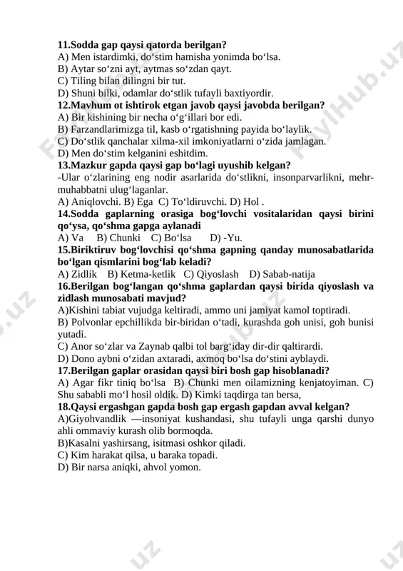kasb o‘rgatishning payida bo‘laylik. c) do‘stlik qanchalar xilma-xil imkoniyatlarni o‘zida jamlagan. d) men do‘stim kelganini eshitdim. 13.mazkur gapda qaysi gap bo‘lagi uyushib kelgan? -ular o‘zlarining eng nodir asarlarida do‘stlikni, insonparvarlikni, mehr-muhabbatni ulug‘laganlar. a) aniqlovchi. b) ega c) to‘ldiruvchi. d) hol . 14.sodda gaplarning orasiga bog‘lovchi vositalaridan qaysi birini qo‘ysa, qo‘shma gapga aylanadi a) va b) chunki c) bo‘lsa d) -yu. 15.biriktiruv bog‘lovchisi qo‘shma gapning qanday munosabatlarida bo‘lgan qismlarini bog‘lab keladi? a) zidlik b) ketma-ketlik c) qiyoslash d) sabab-natija 16.berilgan bog‘langan qo‘shma gaplardan qaysi birida qiyoslash va zidlash munosabati mavjud? a)kishini tabiat vujudga keltiradi, ammo uni jamiyat kamol toptiradi. b) polvonlar epchillikda bir-biridan o‘tadi, kurashda goh unisi, goh bunisi yutadi. c) anor so‘zlar va zaynab qalbi tol barg‘iday dir-dir qaltirardi. d) dono aybni o‘zidan axtaradi, axmoq bo‘lsa do‘stini ayblaydi. 17.berilgan gaplar orasidan qaysi biri bosh gap hisoblanadi? a) agar fikr tiniq bo‘lsa b) chunki men oilamizning kenjatoyiman. c) shu sababli mo‘l …