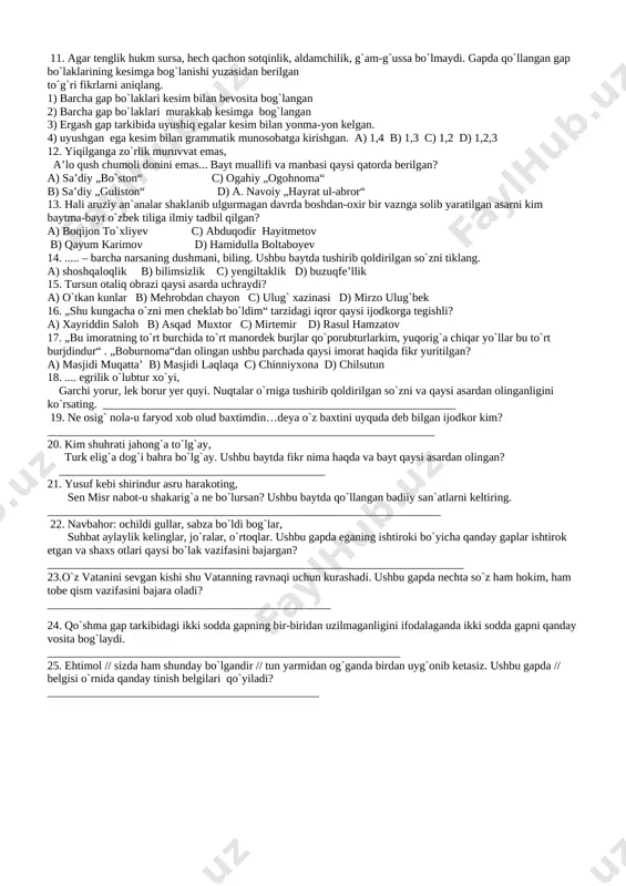 ikma c) ega va keim moslashuvi b) to`ldiruvchili birikma d) holli birikma 7. odamlarni madaniy, ma’naviy, siyosiy fikr maydonlariga tortish har bir fuqaroning uni yoshidan qat’i nazar, shu maydonni qatnashchisiga aylantirish bizning eng samarali yo`limizdir. gapda qaysi bo`lak uyushganini aniqlang. a) aniqlovchi va ega b) faqat ega c) to`ldiruvchi, aniqlovchi,ega d) aniqlovchi 8. qani o`sha kuychi, xayolchan yigit, nechun ko`zingda yosh, turib qolding lol. nechun qora libos, sochlaringda oq nechun bu ko`klamda sen parishonhol? olmosh qanday sintaktik vazifa bajargan? 1) kesim; 2) ega; 3) to`ldiruvchi; 4) aniqlovchi; 5) hol. a) 1,2,4,5 b) 1,2,3,4 c) 1,2,3,4,5 d) 2,3,4,5 9. taqillaydi eshik nogahon, - kimsan?- deyman tugab sabotim. - ochgil, - deydi. – bu – men, qadrdon, bilmoq bo`lsang, bardoshdir otim. ushbu gap haqidagi noto`g`ri fikrni aniqlang. a) 5 ta egasi yashiringan gap bor b) 2 ta ot kesimli egasi yashiringan gap bor c) 4 ta fe’l kesimli egasi yashiringan gap bor …