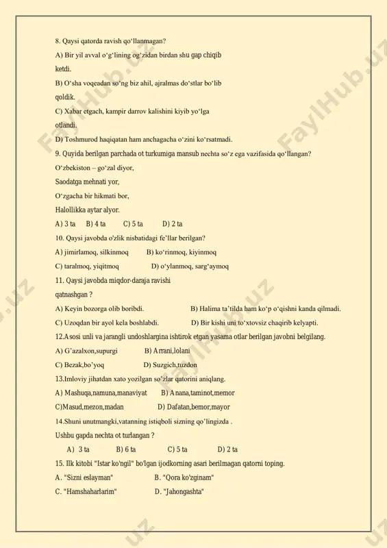 bor, halollikka aytar alyor. a) 3 ta b) 4 ta c) 5 ta d) 2 ta 10. qaysi javobda o'zlik nisbatidagi fe’llar berilgan? a) jimirlamoq, silkinmoq b) ko‘rinmoq, kiyinmoq c) taralmoq, yiqitmoq d) o‘ylanmoq, sarg‘aymoq 11. qaysi javobda miqdor-daraja ravishi qatnashgan ? a) keyin bozorga olib boribdi. b) halima ta’tilda ham ko‘p o‘qishni kanda qilmadi. c) uzoqdan bir ayol kela boshlabdi. d) bir kishi uni to‘xtovsiz chaqirib kelyapti. 12.asosi unli va jarangli undoshlargina ishtirok etgan yasama otlar berilgan javobni belgilang. a) g’azalxon,supurgi b) arrani,lolani c) bezak,bo’yoq d) suzgich,tuzdon 13.imloviy jihatdan xato yozilgan so’zlar qatorini aniqlang. a) mashuqa,namuna,manaviyat b) anana,taminot,memor c)masud,mezon,madan d) dafatan,bemor,mayor 14.shuni unutmangki,vatanning istiqboli sizning qo’lingizda . ushbu gapda nechta ot turlangan ? a) 3 ta b) 6 ta c) 5 ta d) 2 ta 15. ilk kitobi "istar ko'ngil" bo'lgan ijodkorning asari berilmagan qatorni toping. a. "sizni eslayman" b. "qora ko'zginam" c. "hamshaharlarim" d. "jahongashta" 16. ."musofir bo'lmasang, …
