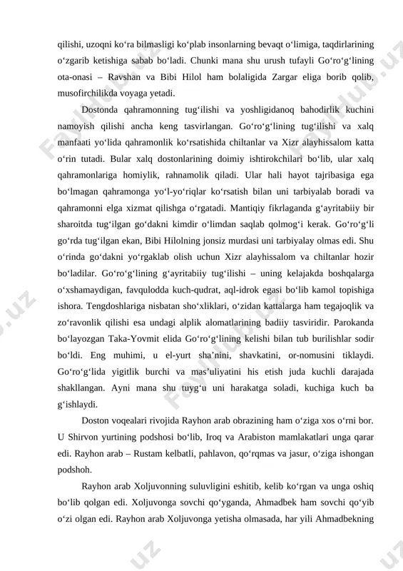 yli go‘ro‘g‘lining ota-onasi – ravshan va bibi hilol ham bolaligida zargar eliga borib qolib, musofirchilikda voyaga yetadi. dostonda qahramonning tug‘ilishi va yoshligidanoq bahodirlik kuchini namoyish qilishi ancha keng tasvirlangan. go‘ro‘g‘lining tug‘ilishi va xalq manfaati yo‘lida qahramonlik ko‘rsatishida chiltanlar va xizr alayhissalom katta o‘rin tutadi. bular xalq dostonlarining doimiy ishtirokchilari bo‘lib, ular xalq qahramonlariga homiylik, rahnamolik qiladi. ular hali hayot tajribasiga ega bo‘lmagan qahramonga yo‘l-yo‘riqlar ko‘rsatish bilan uni tarbiyalab boradi va qahramonni elga xizmat qilishga o‘rgatadi. mantiqiy fikrlaganda g‘ayritabiiy bir sharoitda tug‘ilgan go‘dakni kimdir o‘limdan saqlab qolmog‘i kerak. go‘ro‘g‘li go‘rda tug‘ilgan ekan, bibi hilolning jonsiz murdasi uni tarbiyalay olmas edi. shu o‘rinda go‘dakni yo‘rgaklab olish uchun xizr alayhissalom va chiltanlar hozir bo‘ladilar. go‘ro‘g‘lining g‘ayritabiiy tug‘ilishi – uning kelajakda boshqalarga o‘xshamaydigan, favqulodda kuch-qudrat, aql-idrok egasi bo‘lib kamol topishiga ishora. tengdoshlariga nisbatan sho‘xliklari, o‘zidan kattalarga ham tegajoqlik va zo‘ravonlik qilishi esa undagi alplik alomatlarining badiiy tasviridir. parokanda bo‘layozgan taka-yovmit elida go‘ro‘g‘lining kelishi bilan …