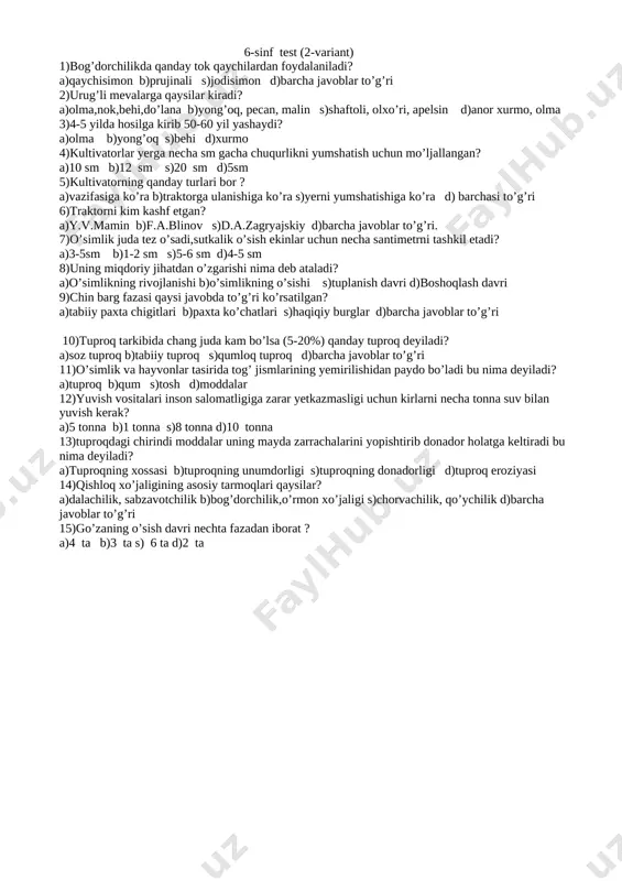 ’ri, apelsin d)anor xurmo, olma 3)4-5 yilda hosilga kirib 50-60 yil yashaydi? a)olma b)yong’oq s)behi d)xurmo 4)kultivatorlar yerga necha sm gacha chuqurlikni yumshatish uchun mo’ljallangan? a)10 sm b)12 sm s)20 sm d)5sm 5)kultivatorning qanday turlari bor ? a)vazifasiga ko’ra b)traktorga ulanishiga ko’ra s)yerni yumshatishiga ko’ra d) barchasi to’g’ri 6)traktorni kim kashf etgan? a)y.v.mamin b)f.a.blinov s)d.a.zagryajskiy d)barcha javoblar to’g’ri. 7)o’simlik juda tez o’sadi,sutkalik o’sish ekinlar uchun necha santimetrni tashkil etadi? a)3-5sm b)1-2 sm s)5-6 sm d)4-5 sm 8)uning miqdoriy jihatdan o’zgarishi nima deb ataladi? a)o’simlikning rivojlanishi b)o’simlikning o’sishi s)tuplanish davri d)boshoqlash davri 9)chin barg fazasi qaysi javobda to’g’ri ko’rsatilgan? a)tabiiy paxta chigitlari b)paxta ko’chatlari s)haqiqiy burglar d)barcha javoblar to’g’ri 10)tuproq tarkibida chang juda kam bo’lsa (5-20%) qanday tuproq deyiladi? a)soz tuproq b)tabiiy tuproq s)qumloq tuproq d)barcha javoblar to’g’ri 11)o’simlik va hayvonlar tasirida tog’ jismlarining yemirilishidan paydo bo’ladi bu nima deyiladi? a)tuproq b)qum s)tosh d)moddalar 12)yuvish vositalari inson salomatligiga zarar yetkazmasligi uchun …