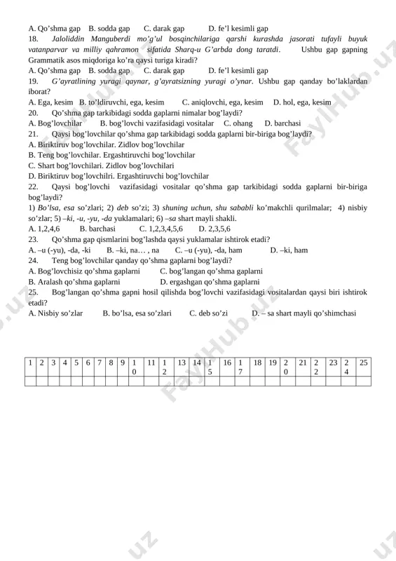 r, tan olmaydilar. ushbu gapda qaysi gap bo’laklari uyushgan? a. ega, hol, aniqlovchi b. ega va kesim c. aniqlovshi, to’ldiruvchi, kesim d. ega, to’ldiruvchi 12. “bizning ayollar hazrat navoiyning kulliyotini tokchalarga terib qo’yadilar, g’avvos bo’lib bu ummondan fikr gavharini teradilar”. ushbu fikr kimga tegishli? a. a.avloniy b. muzayyana alaviya c. muqimiy d. ogahiy 13. endi sizlar – aziz onalar, opa-singillar, yurt egalari, kelajak sohiblari yo’lchi yulduz singari yo’limizni yoriting. ushbu gapda qaysi gap bo’lagi uyushgan? a. ega b. aniqlovchi c. ajratilgan undalma d. to’ldiruvchi 14. gap uchun eng muhim belgi nima? a. ohang b. kesimlik shakli c. mazmun d. hammasi 15. sodda va qo’shma gaplarni turlarga bo’lishda ularning qaysi xususiyatlari asos qilib olinadi? a. kesimlik belgisining miqdori c. egalar soni b. bosh bo’laklar miqdori d. bosh va ikkinchi darajali bo’laklar miqdori 16. bitta kesimlik belgisiga, mazmuniy va ohang tugalligiga ega bo’lgan gaplar qanday ataladi? a. atov gaplar b. kiritma gaplar …