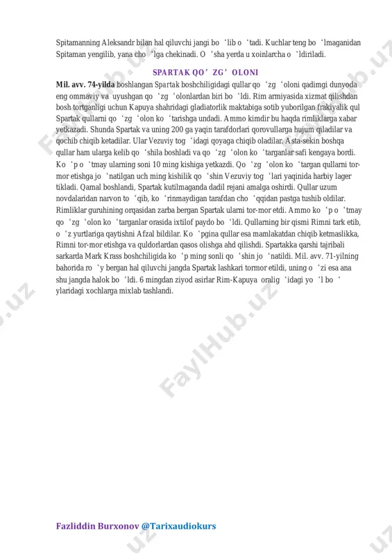 chun aleksandr sirdaryo bo‘yida, xo‘jand yaqinida qal’a barpo etish to‘g‘risida buyruq beradi. bu qal’a aleksandriya esxata (chekka aleksandriya) deb ataldi. aleksandr maroqandada maxsus harbiy qo‘shin qoldirib, asosiy qo‘shinlari bilan qishlash uchun zariasp (baqtra)ga jo‘nadi. o‘sha yilning bahorida aleksandr qo‘zg‘olonni bostirish chorasini ko‘radi. o‘z lashkarlarini uch qismga bo‘lib, so‘g‘diyonani u boshidan bu boshigacha kezib chiqadi va tinch aholini qirib tashlaydi. mil. avv. 328-yil kuzida fazliddin burxonov @tarixaudiokurs spitamanning aleksandr bilan hal qiluvchi jangi bo‘lib o‘tadi. kuchlar teng bo‘lmaganidan spitaman yengilib, yana cho‘lga chekinadi. o‘sha yerda u xoinlarcha o‘ldiriladi. spartak qo’zg’oloni mil. avv. 74-yilda boshlangan spartak boshchiligidagi qullar qo‘zg‘oloni qadimgi dunyoda eng ommaviy va uyushgan qo‘zg‘olonlardan biri bo‘ldi. rim armiyasida xizmat qilishdan bosh tortganligi uchun kapuya shahridagi gladiatorlik maktabiga sotib yuborilgan frakiyalik qul spartak qullarni qo‘zg‘olon ko‘tarishga undadi. ammo kimdir bu haqda rimliklarga xabar yetkazadi. shunda spartak va uning 200 ga yaqin tarafdorlari qorovullarga hujum qiladilar va qochib chiqib ketadilar. ular vezuviy …