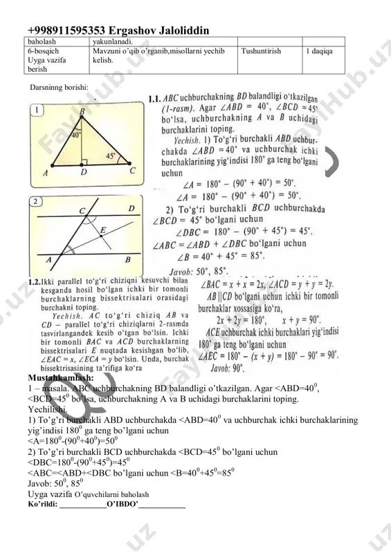 baholash. 2.yangi mavzu bayoni 3.tarqatma materiallar. 4.test topshiriqlari. 5.”to’g’risini top” o’yini o’ynaladi. 6.fanlararo bog’liqlik. savol-javob izlanish izlanish 5 daqiqa 5 daqiqa 4 daqiqa 5 daqiqa 5 daqiqa 4 daqiqa 4-bosqich mustahkamlash 1.mavzu bo’yicha kitobda keltirilgan misol va masalalar yechiladi. 2.misol va masala yechishda o’quvchilarda uchragan kamchiliklar tushuntiriladi. 3.darslikdagi savollarga javob topiladi. 4.boshqotirma yechiladi. doska bilan ishlash munozara suhbat izlanish 5 daqiqa 2 daqiqa 2 daqiqa 5 daqiqa 5-bosqich dars yakuni va o’quvchilarning darsda ishtiroki hisobga olinib,reytingi e’lon qilinadi.dars baholash 2 daqiqa +998911595353 ergashov jaloliddin baholash yakunlanadi. 6-bosqich uyga vazifa berish mavzuni o’qib o’rganib,misollarni yechib kelish. tushuntirish 1 daqiqa darsninng borishi: mustahkamlash: 1 – masala. abc uchburchakning bd balandligi o’tkazilgan. agar <abd=400, <bcd=450 bo’lsa, uchburchakning a va b uchidagi burchaklarini toping. yechilishi. 1) to’g’ri burchakli abd uchburchakda <abd=400 va uchburchak ichki burchaklarining yig’indisi 1800 ga teng bo’lgani uchun <a=1800-(900+400)=500 2) to’g’ri burchakli bcd uchburchakda <bcd=450 bo’lgani uchun <dbc=1800-(900+450)=450 <abc=<abd+<dbc bo’lgani uchun …