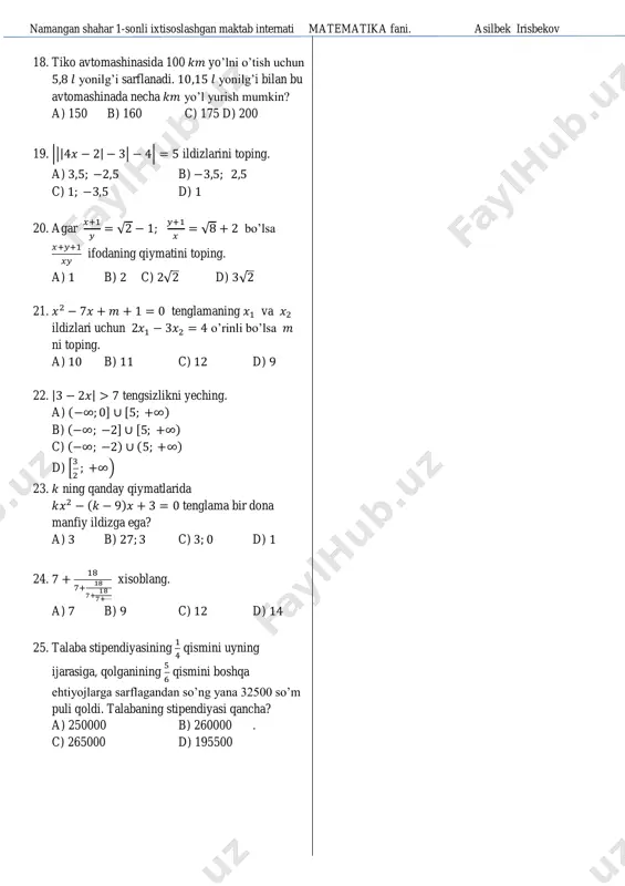 di. uchburchakning qolgan ikki tomonidan kichigiga o’tkazilgan mediana uzunligini toping. a) b) c) d) 17. tengsizlkni yeching. a) ( ) b) ( ) c) ( ) d) ( ) namangan shahar 1-sonli ixtisoslashgan maktab internati matematika fani. asilbek irisbekov 18. tiko avtomashinasida 100 yo’lni o’tish uchun yonilg’i sarflanadi. yonilg’i bilan bu avtomashinada necha yo’l yurish mumkin? a) 150 b) 160 c) 175 d) 200 19. ||| | | | ildizlarini toping. a) b) c) d) 20. agar √ ; √ bo’lsa ifodaning qiymatini toping. a) b) c) √ d) √ 21. tenglamaning va ildizlari uchun o’rinli bo’lsa ni toping. a) b) c) d) 22. | | tengsizlikni yeching. a) ( ] [ ) b) ( ] [ ) c) ( ) ( ) d) [ ) 23. ning qanday qiymatlarida ( ) tenglama bir dona manfiy ildizga ega? a) b) c) d) 24. xisoblang. a) b) c) d) 25. talaba …
