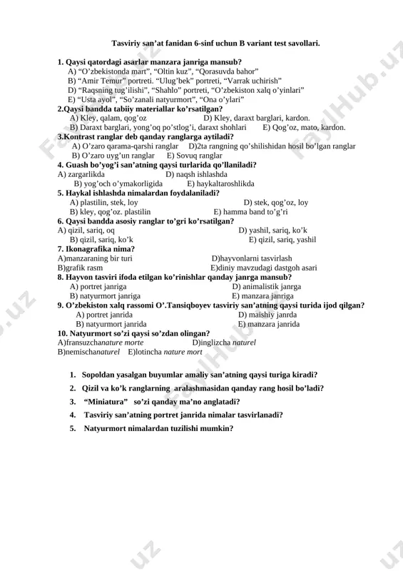 kmark: _goback]tasviriy san’at fanidan 6-sinf uchun b variant test savollari. 1. qaysi qatordagi asarlar manzara janriga mansub? a) “o’zbekistonda mart”, “oltin kuz”, “qorasuvda bahor” b) “amir temur” portreti. “ulug’bek” portreti, “varrak uchirish” d) “raqsning tug’ilishi”, “shahlo” portreti, “o’zbekiston xalq o’yinlari” e) “usta ayol”, “so’zanali natyurmort”, “ona o’ylari” 2.qaysi bandda tabiiy materiallar ko’rsatilgan? a) kley, qalam, qog’oz d) kley, daraxt barglari, kardon. b) daraxt barglari, yong’oq po’stlog’i, daraxt shohlari e) qog’oz, mato, kardon. 3.kontrast ranglar deb qanday ranglarga aytiladi? a) o’zaro qarama-qarshi ranglar d)2ta rangning qo’shilishidan hosil bo’lgan ranglar b) o’zaro uyg’un ranglar e) sovuq ranglar 4. guash bo’yog’i san’atning qaysi turlarida qo’llaniladi? a) zargarlikda d) naqsh ishlashda b) yog’och o’ymakorligida e) haykaltaroshlikda 5. haykal ishlashda nimalardan foydalaniladi? a) plastilin, stek, loy d) stek, qog’oz, loy b) kley, qog’oz. plastilin e) hamma band to’g’ri 6. qaysi bandda asosiy ranglar to’gri ko’rsatilgan? a) qizil, sariq, oq d) yashil, sariq, ko’k b) qizil, …