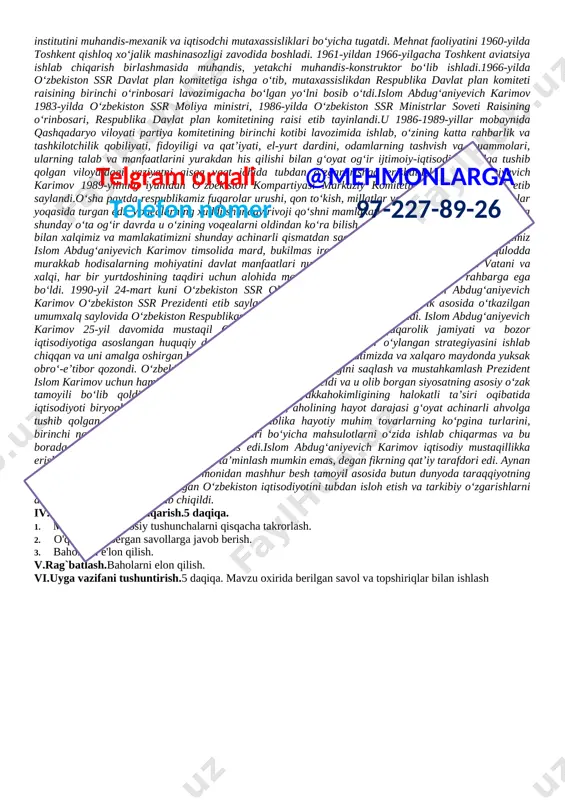 h 14 daqiqa 5 o`quvchilarni baholash 3 daqiqa 6 uyga vazifa 2 daqiqa jami 45 daqiqa nazorat: savol-javob, bajiolash, rag'batlantirish. darsning borishi: i.tashkiliy qism.5 daqiqa. o'quvchilar bilan salomlashish, davomatni aniqlash, darsga jalb qilish, sinfda ishchi muhitini yaratish, dunyoda va o'zbekistonda yuz bergan muhim yangiliklardan qisqacha xabarlar berish. ii.tushuncha: “moziydan sado” to’garagi haqida ma’lumot berish iii.yangi dars mavzusini ro'yobga chiqarish ustida ishlash.15 daqiqa. [image: islom karimov xotirasi abadiylashtirildi] vatanimiz, butun o‘zbek xalqi o‘ta og‘ir judolikka uchradi. buyuk davlat va siyosat arbobi, o‘zbekiston respublikasining birinchi prezidenti islom abdug‘aniyevich karimov shu yil 2-sentabr kuni og‘ir kasallikdan so‘ng vafot etdi. islom abdug‘aniyevich karimov 1938-yil 30-yanvarda samarqand shahrida xizmatchi oilasida tug‘ildi. o‘rta osiyo politexnika instituti va toshkent xalq xo‘jaligi institutini muhandis-mexanik va iqtisodchi mutaxassisliklari bo‘yicha tugatdi. mehnat faoliyatini 1960-yilda toshkent qishloq xo‘jalik mashinasozligi zavodida boshladi. 1961-yildan 1966-yilgacha toshkent aviatsiya ishlab chiqarish birlashmasida muhandis, yetakchi muhandis-konstruktor bo‘lib ishladi.1966-yilda o‘zbekiston ssr davlat plan komitetiga ishga o‘tib, mutaxassislikdan …