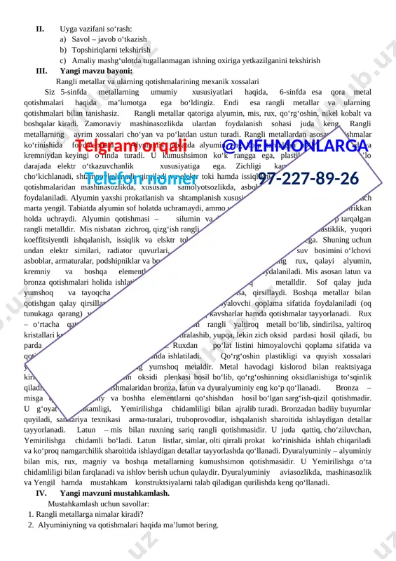 ideo yozuv, kompyuter) foydalana olish, media vositalardan zarur bo‘lgan axborotlarni izlab topa olish. o‘zini o‘zi rivojlantirish kompetensiyasi: o‘zining qiziqishlariga ko‘ra qobiliyatlarini namoyon qila olish, shaxsiy gigiyena va texnika havfsizligi qoidalariga rioya qilish. ijtimoiy faol fuqarolik kompetensiyasi: [bookmark: _goback]o‘zining fuqarolik burch va huquqlarini bilish. milliy va umummadaniy kompetensiya: san’at asarlarini tushuna olish va undan zavqlanish. dars turi: bilimlarni mustahkamlovchi. yangi bilim beruvchi. dars uslubi: tushuntirish, suxbat, tezkor savol – javob, amaliy mustaqil ishlar bajarish, munozara, ko‘rgazmali va boshqalar. dars metodi: guruhlarda ishlash, “aqliy hujum”, “kim epchil-u, kim chaqqon”, “klaster”, “b/b/b” metodlaridan foydalaniladi. darsda jihozi: metallga ishlov berish ustaxonasi, metal namunalari, rasm va tarqatma materiallar, o‘quv qurollari, elekron materiallar, test materiallari. darsning borishi: i. tashkiliy qism: a) salomlashish b) davomatni aniqlash c) darsga tayyorgarlik ko‘rish d) o‘quvchilar diqqatini darsga qaratish. ii. uyga vazifani so‘rash: a) savol – javob o‘tkazish b) topshiriqlarni tekshirish c) amaliy mashg‘ulotda tugallanmagan ishning oxiriga yetkazilganini tekshirish iii. yangi …