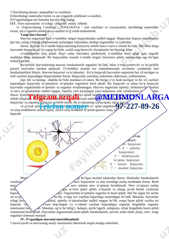 i, suvlarni ifloslanishdan saqlash yo‘llarini biladi;telgram orqali @mehmonlarga telefon nomer 97-227-89-26 darsning blok sxemasi: № darsning qismlari belgilangan vaqt. 1. tashkiliy qism 3 daqiqa 2. o`tilgan mavzuni takrorlash 12 daqiqa 3. yangi mavzu bayoni 14 daqiqa 4. mustahkamlash 12 daqiqa 5. baholash 2 daqiqa 6. uyga vazifa 2 daqiqa darsning maqsadi: · o‘quvchilarni 7-sinfga mo‘ljallangan ,, zoologiya “ darsligi bilan tanishtirish; · darslikning maqsadlari va vazifalari haqida tushuncha berish; · darslikdagi materiallarni o‘rganish usullarini tushuntirish; · o'quvchilarga o‘rganiladigan ma’lumotlar haqida tushunchalar berish. dars materiallari va jihozlari: sinf, zoologiya “ darsligi. . 2.,,mavzuga oid chizmalar 3.doska, bo‘r, daftar. 4.tarqatma material: darsda o‘rganiladigan asosiy atamalar va tushunchalar yozilgan kartochkalar. i. tashkiliy qism: 5.sinfda o‘quvchilarni darsga jalb qilib, ishchi muhitni yaratish. 6.sinf holati bilan tanishish va davomadni aniqlash ii. darsning mazmuni: 7.darslikning dasturi, maqsadlari va vazifalari. 8.darslikdagi materiallar tizimi va uni o'rganish uslubiyati va usullari. 9.o‘rganiladigan ma’lumotlar hayotiy bog’liqligi.. iii. dars mazmunini ro‘yobga …