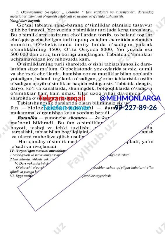 ustida kuzatish va tajribalar olib borishni o‘rganishi va ularda faol ishtirok etishi. · milliy va umummadaniy kompetensiya: · o‘quvchi tabiatdagi tirik mavjudotlarni muhofaza qilish tadbirlarida faol ishtirok etishi. dars materiallari va jihozlari: 1.,, botanika “ darsligi. . 2.,,mavzuga oid chizmalar 3.doska, bo‘r, daftar. 4.tarqatma material: darsda o‘rganiladigan asosiy atamalar va tushunchalar yozilgan kartochkalar. i. tashkiliy qism: 1.sinfda o‘quvchilarni darsga jalb qilib, ishchi muhitni yaratish. 2.sinf holati bilan tanishish va davomadni aniqlash ii. darsning mazmuni: 1.darslikning dasturi, maqsadlari va vazifalari. 2.darslikdagi materiallar tizimi va uni o'rganish uslubiyati va usullari. 3.o‘rganiladigan ma’lumotlar hayotiy bog’liqligi.. iii. dars mazmunini ro‘yobga chiqarish ustida ishlash: 1. o'qituvchining 5-sinfdagi ,, botanika “ fani vazifalari va xususiyatlari, darslikdagi materiallar tizimi, uni o’rganish uslubiyati va usullari to‘g‘risida tushuntirish. yangi dars bayoni: [image: ][image: ] iv. o‘rgani lgan mavzuni mustahkamlash:telgram orqali @mehmonlarga telefon nomer 97-227-89-26 1.savol-javob va mavzuning asosiy mazmunini takrorlash orqali amalga oshiriladi. 2.guruhlarda ishlash yakunlarini chiqarish. v. dars …