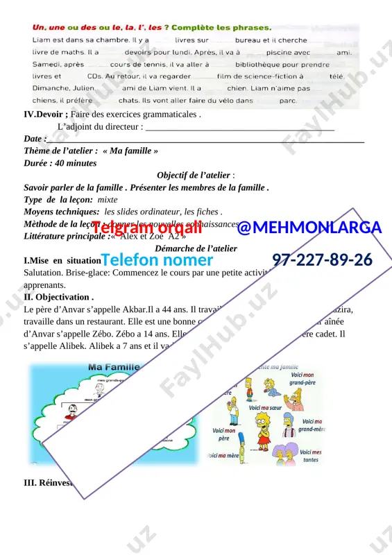 membert aussi. d...........élèves sont sous..........arbre dans............cour. activité 2.manon et camille préparent leur sac de sport. complète les phrases avec un, une ou des. manon prend ........raquette et........balles. elle prend........baskets et ...... sac pour mettre sa raquette. elle prend aussi..... bouteille d’eau. camille prend.....anorak,....bonnet et......gants. elle prend aussi ......... sandwich. iii.réinvestissement [image: ] iv.devoir ; faire des exercices grammaticales . l’adjoint du directeur : _________________________________________ date :_____________________________________________________________________ thème de l’atelier : « ma famille » durée : 40 minutes objectif de l’atelier : savoir parler de la famille . présenter les membres de la famille . type de la leçon: mixte moyens techniques: les slides ordinateur, les fiches . mèthode de la leçon : donner les nouvelles connaissances telgram orqali @mehmonlarga telefon nomer 97-227-89-26 littérature principale :« alex et zoé a2 » démarche de l’atelier i.mise en situation salutation. brise-glace: commencez le cours par une petite activité pour éveiller l’intérêt des …