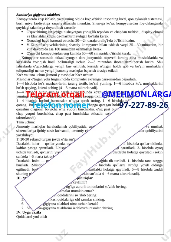 alarini elektr manbaiga ruxsatsiz ulash yoki o'chirish; 1. qurilmalardagi murvatlarni burash; 1. monitorga qo'l va boshqa narsalarni tek-kazish, himoya qopqoqlarini ochish; 1. [image: ]qurilmalarning ulanish joylariga tegish; 1. kompyuter yaqinida isitish asboblaridan foydalanish; 1. qurilmalar yonida tez yonuvchi moddalar ishlatish; 1. xonaga qurilmaning ichki elementlariga salbiy ta'sir etuvchi (kislotali, tarkibida xlor bo'lgan) moddalarni olib kirish, xonani changitish; 1. kompyuter va qurilmalar ustiga turli buyumlarni qo'yish; 1. kompyuterlar elektr manbaga ulangan holda tozalash ishlarini olib borish; 1. qurilmalardan foydalanishda kuch ishlatish; 1. ishlab turgan qurilmani qarovsiz qoldirish. sanitariya gigiyena talablari kompyuterda ko'p ishlash, ya'ni uning oldida ko'p o'tirish insonning ko'zi, qon aylanish sistemasi, bosh miya faoliyatiga zarar yetkazishi mumkin. shun-ga ko'ra, kompyuterdan foy-dalanganda quyidagi talablarga rioya qilish zarurdir. 1. o'quvchining ish joyiga tushayotgan yorug'lik tepadan va chapdan tushishi, displey ekrani va klavishlar ko'zni qa-mashtirmaydigan bo'lishi kerak. 1. xonadagi havo harorati o'rtacha 20—24 daraja oralig'i-da bo'lishi lozim. 1. v-ix sinf o'quvchilarining shaxsiy …
