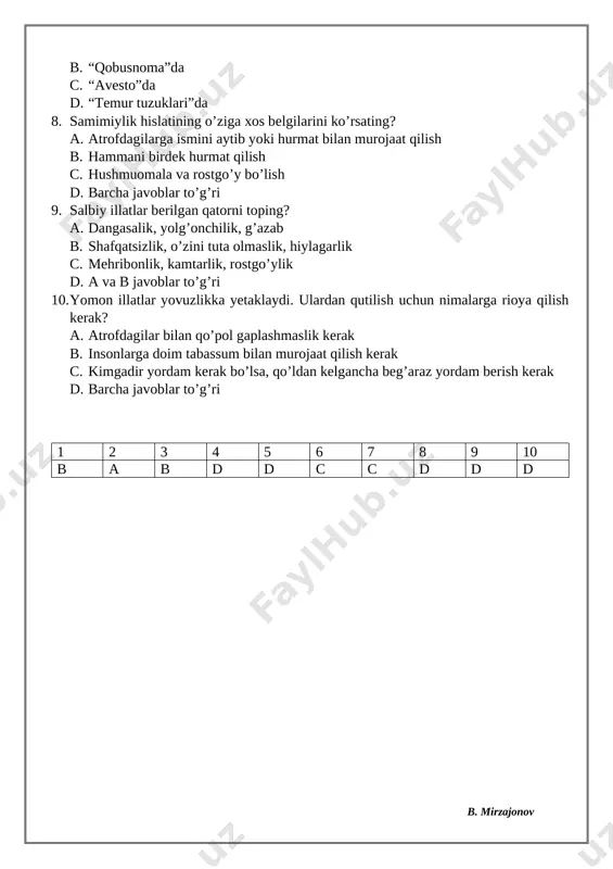 vuzlikka yetaklaydi. ulardan qutilish uchun nimalarga rioya qilish kerak? a. atrofdagilar bilan qo’pol gaplashmaslik kerak b. insonlarga doim tabassum bilan murojaat qilish kerak c. kimgadir yordam kerak bo’lsa, qo’ldan kelgancha beg’araz yordam berish kerak d. barcha javoblar to’g’ri 1 2 3 4 5 6 7 8 9 10 b a b d d c c d d d 3-4-mavzu. rostgo’ylik va burchni his etib yashash. 1. insonlar o’rtasidagi do’stlik va birdamlik poydevori – bu …… hisoblanadi. nuqtalar o’rniga mos javobni qo’ying. a. rostgo’ylik b. mehnatsevarlik c. qobiliyat d. quvnoqlik 2. “hattoki yolg’iz o’zing bo’lsang ham, yomon gapirma va yomon ish qilma. boshqalarga nisbatan ko’proq o’zingdan uyalishni o’rgan”. ushbu fikr qaysi mashhur faylasufga tegishli? a. demokrit b. platon c. suqrot d. aristotel 3. “rostgo’ylik” tushunchasi qaysi tushuncha bilan yonma-yon yuradi? a. mehribonlik b. intiluvchanlik c. vijdon d. mehnatsevarlik 4. inson qalbining qalqoni bo’lib, noto’g’ri harakat qilmoqchi bo’lganida uni axloqiy tartib-qoidaga chaqiruvchi …