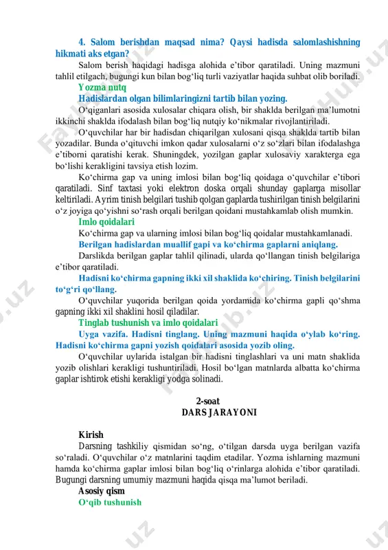 m berish haqidagi hadisga alohida eʼtibor qaratiladi. uning mazmuni tahlil etilgach, bugungi kun bilan bogʻliq turli vaziyatlar haqida suhbat olib boriladi. yozma nutq hadislardan olgan bilimlaringizni tartib bilan yozing. oʻqiganlari asosida xulosalar chiqara olish, bir shaklda berilgan maʼlumotni ikkinchi shaklda ifodalash bilan bogʻliq nutqiy koʻnikmalar rivojlantiriladi. oʻquvchilar har bir hadisdan chiqarilgan xulosani qisqa shaklda tartib bilan yozadilar. bunda oʻqituvchi imkon qadar xulosalarni oʻz soʻzlari bilan ifodalashga eʼtiborni qaratishi kerak. shuningdek, yozilgan gaplar xulosaviy xarakterga ega boʻlishi kerakligini tavsiya etish lozim. koʻchirma gap va uning imlosi bilan bogʻliq qoidaga oʻquvchilar eʼtibori qaratiladi. sinf taxtasi yoki elektron doska orqali shunday gaplarga misollar keltiriladi. ayrim tinish belgilari tushib qolgan gaplarda tushirilgan tinish belgilarini oʻz joyiga qoʻyishni soʻrash orqali berilgan qoidani mustahkamlab olish mumkin. imlo qoidalari koʻchirma gap va ularning imlosi bilan bogʻliq qoidalar mustahkamlanadi. berilgan hadislardan muallif gapi va koʻchirma gaplarni aniqlang. darslikda berilgan gaplar tahlil qilinadi, ularda qoʻllangan tinish belgilariga eʼtibor qaratiladi. …