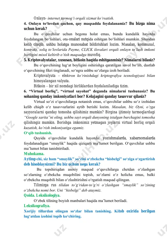 maqsadga muvofiq. onlayn- internet tarmogʻi orqali xizmat koʻrsatish. 4. onlayn toʻlovdan qachon, qay maqsadda foydalanamiz? bu bizga nima uchun kerak? bu oʻquvchilar uchun begona holat emas, bunda kundalik hayotda foydalangan boʻlishlari, ota-onalari nutqida eshitgan boʻlishlari mumkin. shundan kelib chiqib, ushbu holatga munosabat bildirishlari lozim. masalan, kommunal, kontrakt, soliq toʻlovlarida payme, click ilovalari orqali onlayn toʻlash imkoni borligini misol keltirib oʻtish maqsadga muvofiq. 5. kriptovalyutalar, xususan, bitkoin haqida eshitganmisiz? nimalarni bilasiz? bu oʻquvchining lugʻat boyligini oshirishga qaratilgan savol boʻlib, dastlab oʻquvchining fikri tinglanadi, soʻngra ushbu soʻzlarga izoh beriladi. kriptovalyuta – elektron koʻrinishdagi kriptografiya texnologiyasi bilan himoyalangan valyuta. bitkoin – bir xil nomdagi birliklardan foydalaniladiga tizim. 6. “virtual borliq”, “virtual sayohat” deganda nimalarni tushunasiz? bu sohaning qanday imkoniyatlari bor? kelajagini qanday tasavvur qilasiz? virtual soʻzi oʻquvchilarga notanish emas, oʻquvchilar ushbu soʻz izohidan kelib chiqib oʻz tasavvurlarini aytib berishi lozim. masalan, biz oyni, oʻzga sayyoralarni qanday tomosha qilishimiz mumkin? birgina ijtimoiy tarmoqlardagi “google …
