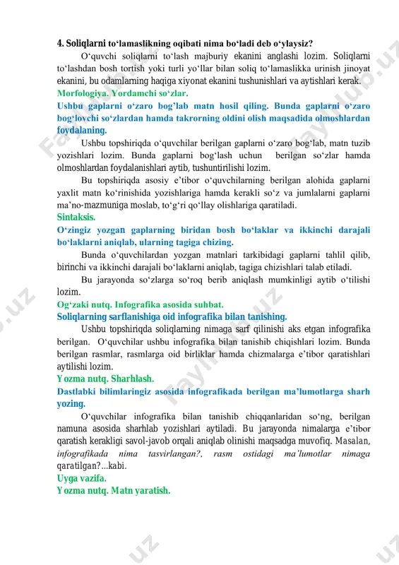 ekanini, bu odamlarning haqiga xiyonat ekanini tushunishlari va aytishlari kerak. morfologiya. yordamchi soʻzlar. ushbu gaplarni oʻzaro bogʼlab matn hosil qiling. bunda gaplarni oʻzaro bogʻlovchi soʻzlardan hamda takrorning oldini olish maqsadida olmoshlardan foydalaning. ushbu topshiriqda oʻquvchilar berilgan gaplarni oʻzaro bogʻlab, matn tuzib yozishlari lozim. bunda gaplarni bogʻlash uchun berilgan soʻzlar hamda olmoshlardan foydalanishlari aytib, tushuntirilishi lozim. bu topshiriqda asosiy eʼtibor oʻquvchilarning berilgan alohida gaplarni yaxlit matn koʻrinishida yozishlariga hamda kerakli soʻz va jumlalarni gaplarni maʼno-mazmuniga moslab, toʻgʻri qoʻllay olishlariga qaratiladi. sintaksis. oʻzingiz yozgan gaplarning biridan bosh boʻlaklar va ikkinchi darajali boʻlaklarni aniqlab, ularning tagiga chizing. bunda oʻquvchilardan yozgan matnlari tarkibidagi gaplarni tahlil qilib, birinchi va ikkinchi darajali boʻlaklarni aniqlab, tagiga chizishlari talab etiladi. bu jarayonda soʻzlarga soʻroq berib aniqlash mumkinligi aytib oʻtilishi lozim. ogʻzaki nutq. infografika asosida suhbat. soliqlarning sarflanishiga oid infografika bilan tanishing. ushbu topshiriqda soliqlarning nimaga sarf qilinishi aks etgan infografika berilgan. oʻquvchilar ushbu infografika bilan tanishib chiqishlari lozim. …