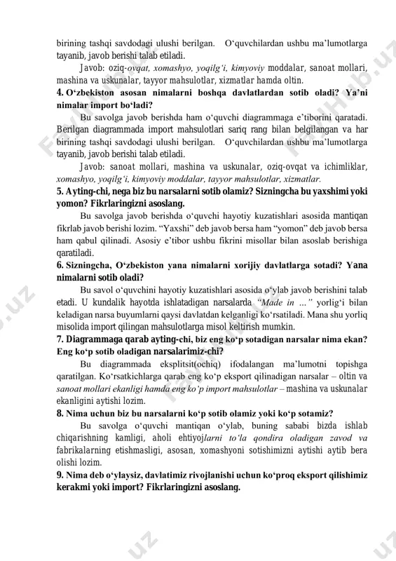 diagrammada eksport mahsulotlari koʻk rang bilan belgilangan va har birining tashqi savdodagi ulushi berilgan. oʻquvchilardan ushbu maʼlumotlarga tayanib, javob berishi talab etiladi. javob: oziq-ovqat, xomashyo, yoqilgʻi, kimyoviy moddalar, sanoat mollari, mashina va uskunalar, tayyor mahsulotlar, xizmatlar hamda oltin. 4. oʻzbekiston asosan nimalarni boshqa davlatlardan sotib oladi? yaʼni nimalar import boʻladi? bu savolga javob berishda ham oʻquvchi diagrammaga eʼtiborini qaratadi. berilgan diagrammada import mahsulotlari sariq rang bilan belgilangan va har birining tashqi savdodagi ulushi berilgan. oʻquvchilardan ushbu maʼlumotlarga tayanib, javob berishi talab etiladi. javob: sanoat mollari, mashina va uskunalar, oziq-ovqat va ichimliklar, xomashyo, yoqilgʻi, kimyoviy moddalar, tayyor mahsulotlar, xizmatlar. 5. ayting-chi, nega biz bu narsalarni sotib olamiz? sizningcha bu yaxshimi yoki yomon? fikrlaringizni asoslang. bu savolga javob berishda oʻquvchi hayotiy kuzatishlari asosida mantiqan fikrlab javob berishi lozim. “yaxshi” deb javob bersa ham “yomon” deb javob bersa ham qabul qilinadi. asosiy eʼtibor ushbu fikrini misollar bilan asoslab berishiga qaratiladi. 6. sizningcha, oʻzbekiston …