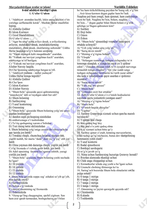 rosa kaltak yeydi? a) sariboynikida b) sulton o‘g‘rinikida c) masjid imomining og‘ilxonasida d) eshonnikida 9. ―oyoq-qo‘ling chaqqongina, epchil yigitsan. sen ham axir qarab turmasdan, boshqacharoq yo‘l bilan bo‘lsa ham tirikchilikning payidan bo‘lsang edi, o‘g‘lim …axir kissa-karmon degan gaplar ham bo‘ladi. naqdina pul-ham yengil, ham qimmat, ham yashirishga oson bo‘ladi. naqdina bo‘lsin, bolam, naqdina bo‘lsin…‖ degan gaplar bilan shum bolani o‘g‘irlik qilishga yo‘llagan qahramon kim? a) sariboy b) hoji bobo c) omon d) eshon 10. ―shum bola‖ qissasidagi voqealar yana qaysi ertakda uchraydi? a) ―uch yolg‘ondan qirq yolg‘on‖ b) ―sariq devni minib‖ c) ―mening o‘g‘rigina bolam‖ d) ―uloqda‖ 11. ―sirlangan xumchaga tushgan sichqonday to`rt tomonga alanglab, o`zimga bir najot yo`li qidirar edim‖; ―zinadan chiqqan itdek to`rt oyoqlab narvonga tirmashib tomga chiqdim‖; ―qo`ylar xuddi sutga tushgan sichqonday boshlarini ko`tarib suzar edilar‖ shu kabi o`xshatishlarni qaysi asardan o`qishimiz mumkin? a) ―sariq devni minib‖ b) ―yetti zog`ora qissasi‖ c) ―shum bola‖ d) ―uchtadan oxiri …