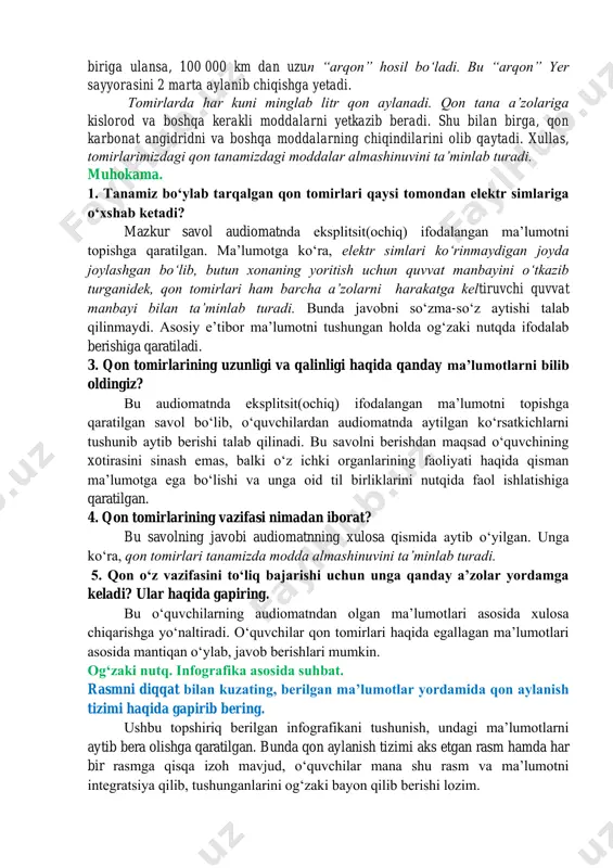 jimjiloqdek keladi. agar odam tanasidagi barcha qon tomirlari bir- biriga ulansa, 100 000 km dan uzun “arqon” hosil boʻladi. bu “arqon” yer sayyorasini 2 marta aylanib chiqishga yetadi. tomirlarda har kuni minglab litr qon aylanadi. qon tana aʼzolariga kislorod va boshqa kerakli moddalarni yetkazib beradi. shu bilan birga, qon karbonat angidridni va boshqa moddalarning chiqindilarini olib qaytadi. xullas, tomirlarimizdagi qon tanamizdagi moddalar almashinuvini taʼminlab turadi. muhokama. 1. tanamiz boʻylab tarqalgan qon tomirlari qaysi tomondan elektr simlariga oʻxshab ketadi? mazkur savol audiomatnda eksplitsit(ochiq) ifodalangan maʼlumotni topishga qaratilgan. maʼlumotga koʻra, elektr simlari koʻrinmaydigan joyda joylashgan boʻlib, butun xonaning yoritish uchun quvvat manbayini oʻtkazib turganidek, qon tomirlari ham barcha aʼzolarni harakatga keltiruvchi quvvat manbayi bilan taʼminlab turadi. bunda javobni soʻzma-soʻz aytishi talab qilinmaydi. asosiy eʼtibor maʼlumotni tushungan holda ogʻzaki nutqda ifodalab berishiga qaratiladi. 3. qon tomirlarining uzunligi va qalinligi haqida qanday maʼlumotlarni bilib oldingiz? bu audiomatnda eksplitsit(ochiq) ifodalangan maʼlumotni topishga qaratilgan savol boʻlib, …