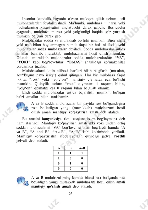 . biror shart yoki usul bilan bog£lanmagan hamda faqat bir holatni ifodalovchi mulohazalar sodda mulohazalar deyiladi. sodda mulohazalar ustida amallar bajarib, murakkab mulohazalarni hosil qilish mumkin. odatda, murakkab mulohazalar sodda mulohazalardan “va”, “yoki” kabi bogiovchilar, “emas” shaklidagi ko'makchilar yordamida tuziladi. mulohazalarni lotin alifbosi harflari bilan belgilash (masalan, a =“bugun havo issiq”) qabul qilingan. har bir mulohaza faqat ikkita: “rost” yoki “yolg‘on” mantiqiy qiymatga ega bo‘lishi mumkin. qulaylik uchun “rost” qiymatni 1 raqami bilan, “yolg‘on” qiymatni esa 0 raqami bilan belgilab olamiz. endi sodda mulohazalar ustida bajarilishi mumkin bo‘lgan ba’zi amallar bilan tanishamiz. a va v sodda mulohazalar bir paytda rost bo‘lgandagina rost bo‘ladigan yangi (murakkab) mulohazani hosil qilish amali mantiqiy ko‘paytirish amali deb ataladi. bu amalni konyunksiya (lot. conjunctio — bog‘layman) deb ham atashadi. mantiqiy ko'paytirish amali ikki yoki undan ortiq sodda mulohazalarni “va” bog‘lovchisi bilan bog‘laydi hamda “a va b”, “a and v”, “a l v ”, “a -v” …