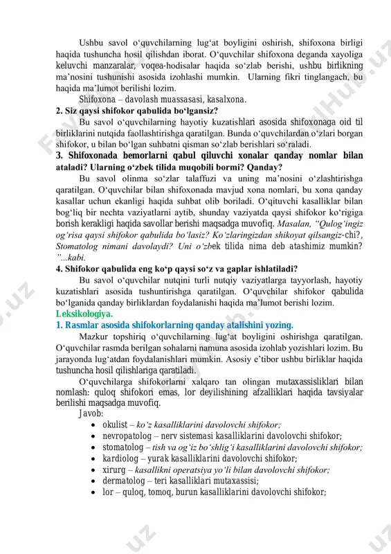 hokama. 1. shifoxona deganda xayolingizda birinchi nima gavdalandi? ushbu savol oʻquvchilarning lugʻat boyligini oshirish, shifoxona birligi haqida tushuncha hosil qilishdan iborat. oʻquvchilar shifoxona deganda xayoliga keluvchi manzaralar, voqea-hodisalar haqida soʻzlab berishi, ushbu birlikning maʼnosini tushunishi asosida izohlashi mumkin. ularning fikri tinglangach, bu haqida maʼlumot berilishi lozim. shifoxona – davolash muassasasi, kasalxona. 2. siz qaysi shifokor qabulida boʻlgansiz? bu savol oʻquvchilarning hayotiy kuzatishlari asosida shifoxonaga oid til birliklarini nutqida faollashtirishga qaratilgan. bunda oʻquvchilardan oʻzlari borgan shifokor, u bilan boʻlgan suhbatni qisman soʻzlab berishlari soʻraladi. 3. shifoxonada bemorlarni qabul qiluvchi xonalar qanday nomlar bilan ataladi? ularning oʻzbek tilida muqobili bormi? qanday? bu savol olinma soʻzlar talaffuzi va uning maʼnosini oʻzlashtirishga qaratilgan. oʻquvchilar bilan shifoxonada mavjud xona nomlari, bu xona qanday kasallar uchun ekanligi haqida suhbat olib boriladi. oʻqituvchi kasalliklar bilan bogʻliq bir nechta vaziyatlarni aytib, shunday vaziyatda qaysi shifokor koʻrigiga borish kerakligi haqida savollar berishi maqsadga muvofiq. masalan, “qulogʻingiz ogʻrisa qaysi shifokor …