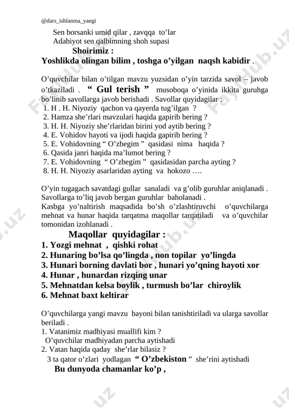 va ijodi haqida gapirib bering ? 5. e. vohidovning “ o’zbegim ” qasidasi nima haqida ? 6. qasida janri haqida ma’lumot bering ? 7. e. vohidovning “ o’zbegim ” qasidasidan parcha ayting ? 8. h. h. niyoziy asarlaridan ayting va hokozo …. o’yin tugagach savatdagi gullar sanaladi va g’olib guruhlar aniqlanadi . savollarga to’liq javob bergan guruhlar baholanadi . kasbga yo’naltirish maqsadida bo’sh o’zlashtiruvchi o’quvchilarga mehnat va hunar haqida tarqatma maqollar tarqatiladi va o’quvchilar tomonidan izohlanadi . maqollar quyidagilar : 1. yozgi mehnat , qishki rohat 2. hunaring bo’lsa qo’lingda , non topilar yo’lingda 3. hunari borning davlati bor , hunari yo’qning hayoti xor 4. hunar , hunardan rizqing unar 5. mehnatdan kelsa boylik , turmush bo’lar chiroylik 6. mehnat baxt keltirar o’quvchilarga yangi mavzu bayoni bilan tanishtiriladi va ularga savollar beriladi . 1. vatanimiz madhiyasi muallifi kim ? o’quvchilar madhiyadan parcha aytishadi 2. vatan haqida qaday she’rlar bilasiz ? …