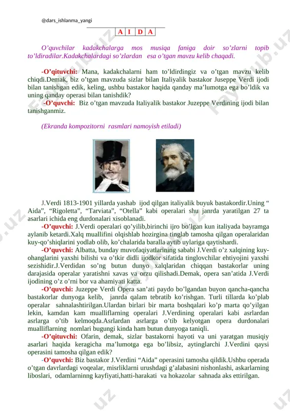 r kadakchalarga mos musiqa faniga doir so’zlarni topib to’ldiradilar.kadakchalardagi so’zlardan esa o’tgan mavzu kelib chaqadi. -o’qituvchi: mana, kadakchalarni ham to’ldirdingiz va o’tgan mavzu kelib chiqdi.demak, biz o’tgan mavzuda sizlar bilan italiyalik bastakor juseppe verdi ijodi bilan tanishgan edik, keling, ushbu bastakor haqida qanday ma’lumotga ega bo’ldik va uning qanday operasi bilan tanishdik? -o’quvchi: biz o’tgan mavzuda italiyalik bastakor juzeppe verdining ijodi bilan tanishganmiz. (ekranda kompozitorni rasmlari namoyish etiladi) [image: d:\mening xujjatlarim\xujjatlar\fanlar\fanlarga oid rasmlar\mus rasm\bastakorlar\images (6).jpg][image: d:\mening xujjatlarim\xujjatlar\fanlar\fanlarga oid rasmlar\mus rasm\bastakorlar\images (7).jpg] j.verdi 1813-1901 yillarda yashab ijod qilgan italiyalik buyuk bastakordir.uning “ aida”, “rigoletta”, “tarviata”, “otella” kabi operalari shu janrda yaratilgan 27 ta asarlari ichida eng durdonalari xisoblanadi. -o’quvchi: j.verdi operalari qo’yilib,birinchi ijro bo’lgan kun italiyada bayramga aylanib ketardi.xalq muallifini olqishlab hozirgina tinglab tamosha qilgan operalaridan kuy-qo’shiqlarini yodlab olib, ko’chalarida baralla aytib uylariga qaytishardi. -o’quvchi: albatta, bunday muvofaqiyatlarining sababi j.verdi o’z xalqining kuy-ohanglarini yaxshi bilishi va o’tkir didli ijodkor sifatida tinglovchilar …