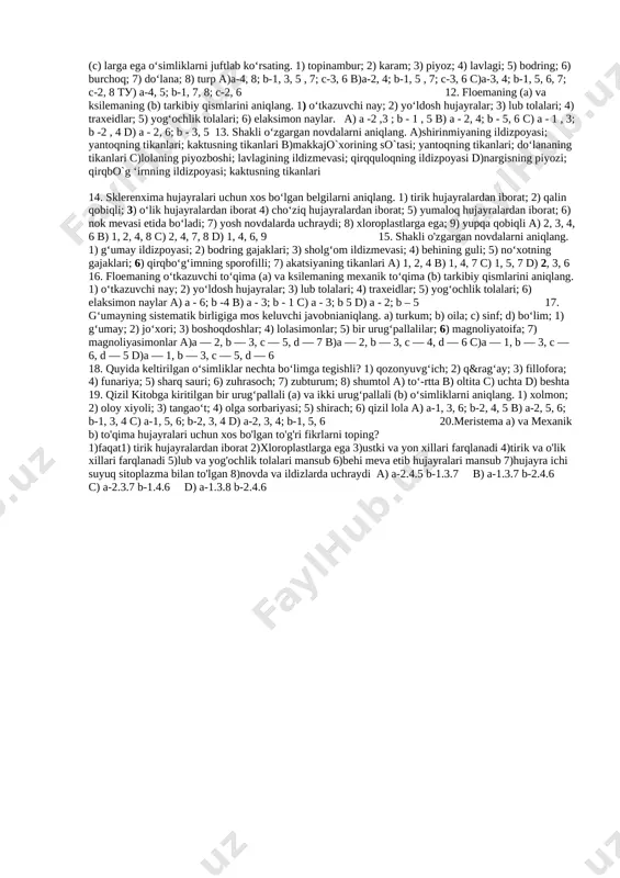 echta bo‘limga tegishli?1) isirg`ao`t; 2) sagovnik; 3) gledichiya; 4) funariya; 5) sharq sauri; 6) dala qirqbo‘g‘imi; 7) parpi; 8) pixta a) beshta b) ikkita c) to‘rtta d) oltita 10. floemaning (a) va ksilemaning (b) tarkibiy qismlarini aniqlang. 1) o‘tkazuvchi nay; 2) yo‘ldosh hujayralar; 3) lub tolalari; 4) traxeidlar; 5) yog‘ochlik tolalari; 6) elaksimon naylar. a) a - 3, 6; b - 1, 5 v) a - 1, 4; b - 2, 6 c) a - 1, 3; b - 5, 6 d) a - 2, 4; b - 1, 3 11. shakli o‘zgargan ildiz (a) poya (b) barg (c) larga ega o‘simliklarni juftlab ko‘rsating. 1) topinambur; 2) karam; 3) piyoz; 4) lavlagi; 5) bodring; 6) burchoq; 7) do‘lana; 8) turp a)a-4, 8; b-1, 3, 5 , 7; c-3, 6 b)a-2, 4; b-1, 5 , 7; c-3, 6 c)a-3, 4; b-1, 5, 6, 7; c-2, 8 tu) a-4, 5; b-1, 7, …