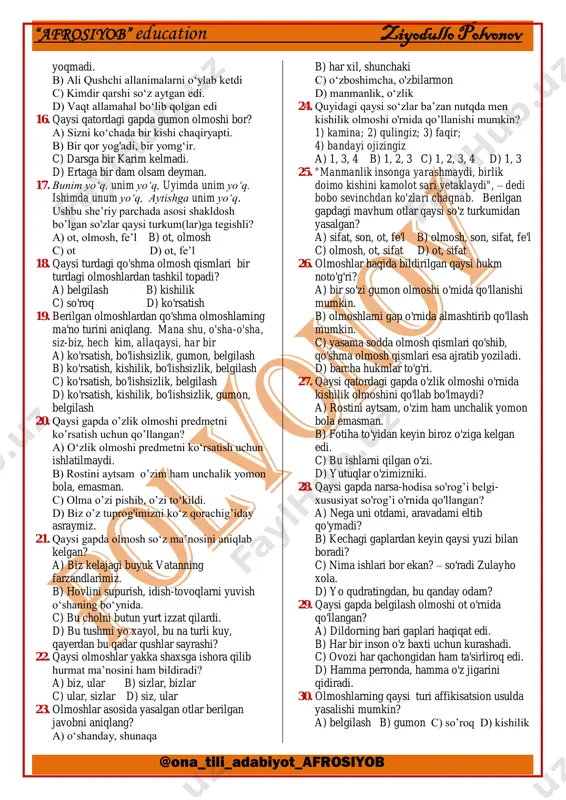 4 d) 1, 2, 3, 4 8. olmoshlarning qaysi turi iboralarning yasalishiga asos bo’la oladi? a) ko‘rsatish b) gumon c) belgilash d) o‘zlik 9. o‘zligini anglashga bel bog‘lagan har bir xalq buyuk ajdodlari xizmatlarini e’zozlaydi, uni hech kimga oyoqosti qildirmaydi. ushbu gapda olmoshning ma’no jihatdan qaysi turlari qo‘llangan? a) o’zlik, belgilash, ko‘rsatish, bo‘lishsizlik b) belgilash, kishilik, bo'lishsizlik c) belgilash, ko‘rsatish, bo'lishsizlik d) o‘zlik, belgilash, kishilik, bo‘lishsizlik 10. baxtni har kim o‘zicha tushunadi. kimlarningdir qorni to‘q, ust-boshi but. shuni baxt sanaydi. o’zi uchun, qorni uchun yashaydiganlar jamiyat uchun ortiqcha odamlardir. bunday odamlarning bor- yo‘qligidan hech kimga hech qanday foyda yoki zarar yo‘q. komil inson esa hammaning joni. ushbu matnda olmoshning ma’no jihatdan qaysi turlari ishtirok etmagan? a) gumon, belgilash b) kishilik, so‘roq c) kishilik, gumon d) ko‘rsatish, o‘zlik 11. qaysi javobda belgilash olmoshi berilgan? a) butun b) hech yoqdan c) allaqachon d) har yerda 12. qaysi olmosh kishilik olmoshlari o‘rnida qo’llanib, …