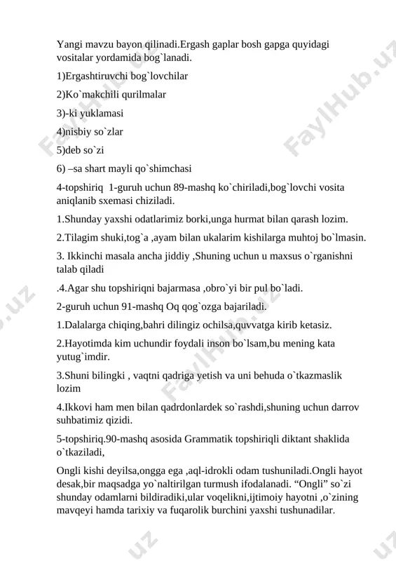 alalarga chiqing,bahri dilingiz ochilsa,quvvatga kirib ketasiz. 2.hayotimda kim uchundir foydali inson bo`lsam,bu mening kata yutug`imdir. 3.shuni bilingki , vaqtni qadriga yetish va uni behuda o`tkazmaslik lozim 4.ikkovi ham men bilan qadrdonlardek so`rashdi,shuning uchun darrov suhbatimiz qizidi. 5-topshiriq.90-mashq asosida grammatik topshiriqli diktant shaklida o`tkaziladi, ongli kishi deyilsa,ongga ega ,aql-idrokli odam tushuniladi.ongli hayot desak,bir maqsadga yo`naltirilgan turmush ifodalanadi. “ongli” so`zi shunday odamlarni bildiradiki,ular voqelikni,ijtimoiy hayotni ,o`zining mavqeyi hamda tarixiy va fuqarolik burchini yaxshi tushunadilar. 6-topshiriq .92-mashq asosida.chunki,shuning uchun bog`lovchi vositalari yordamida 4ta qo`shma gapga misol keltiriladi. namuna-andijonga kelsangiz ko`p joylar o`zgarganini ko`rasiz,chunki qurilish ishlari keng ko`lamda olib borilmoqda. savol va topshiriqlar ustida ishlanadi uy vazifasi-93-mashq [bookmark: _goback] tayyorladi - qo`rg`ontepa tumani 7 - umumiy o`rta ta`lim maktabi ona tili va adabiyot fani o`qituvchisi d.qozoqova sinf 9 fan - ona tili mavzu - ergash gapni bosh gapga bog`lovchi vositalar maqsad ta`limiy - o`quvchilarga ergash gapni bosh gapga bog`lovchi vositalar haqida bilim berish,bosh va …