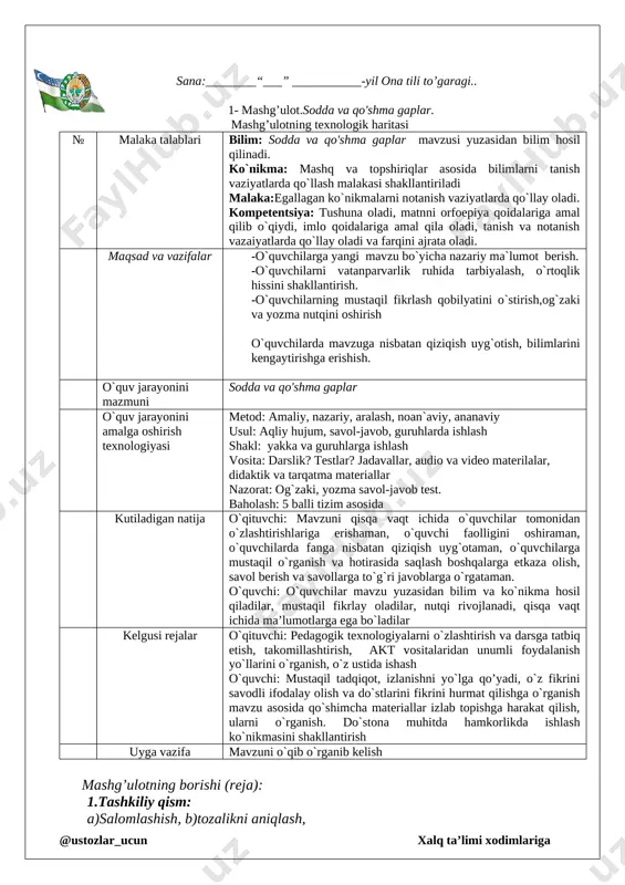 h malakasi shakllantiriladi malaka:egallagan ko`nikmalarni notanish vaziyatlarda qo`llay oladi. kompetentsiya: tushuna oladi, matnni orfoepiya qoidalariga amal qilib o`qiydi, imlo qoidalariga amal qila oladi, tanish va notanish vazaiyatlarda qo`llay oladi va farqini ajrata oladi. maqsad va vazifalar -o`quvchilarga yangi mavzu bo`yicha nazariy ma`lumot berish. -o`quvchilarni vatanparvarlik ruhida tarbiyalash, o`rtoqlik hissini shakllantirish. -o`quvchilarning mustaqil fikrlash qobilyatini o`stirish,og`zaki va yozma nutqini oshirish o`quvchilarda mavzuga nisbatan qiziqish uyg`otish, bilimlarini kengaytirishga erishish. o`quv jarayonini mazmuni sodda va qo'shma gaplar o`quv jarayonini amalga oshirish texnologiyasi metod: amaliy, nazariy, aralash, noan`aviy, ananaviy usul: aqliy hujum, savol-javob, guruhlarda ishlash shakl: yakka va guruhlarga ishlash vosita: darslik? testlar? jadavallar, audio va video materilalar, didaktik va tarqatma materiallar nazorat: og`zaki, yozma savol-javob test. baholash: 5 balli tizim asosida kutiladigan natija o`qituvchi: mavzuni qisqa vaqt ichida o`quvchilar tomonidan o`zlashtirishlariga erishaman, o`quvchi faolligini oshiraman, o`quvchilarda fanga nisbatan qiziqish uyg`otaman, o`quvchilarga mustaqil o`rganish va hotirasida saqlash boshqalarga etkaza olish, savol berish va savollarga …