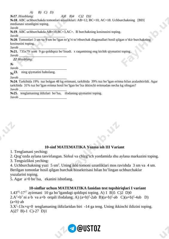 monlari uzunliklari: ab=12, bc=10, ac=18. uchburchakning [bd] medianasi uzunligini toping. javob ____________________________ №19. abc uchburchakda ab=10,bc=3,ac=. b burchakning kosinusini toping. javob ___________________________ №20. tomonlari 3 sm va 9 sm bo’lgan to’g’ri to’rtburchak diagonallari hosil qilgan o’tkir burchakning kosinusini toping. javob ____________________________ №21. 735x79 soni 9 ga qoldiqsiz bo’linadi. x raqamining eng kichik qiymatini toping.. javob ____________________________ №22 hisoblang: javob ____________________________ №23. ning qiymatini baholang. javob ____________________________ №24. tarkibida 19% tuz bolgan 48 kg eritmani, tarkibida 39% tuz bo’lgan eritma bilan aralashtirildi. agar tarkibida 31% tuz bo’lgan eritma hosil bo’lgan bo’lsa ikkinchi eritmadan necha kg olingan? javob ____________________________ №25. tenglamaning ildizlari bo’lsa, ifodaning qiymatini toping. javob ____________________________ 10-sinf matematika yozma ish iii variant 1. tenglamani yeching: 2. qog’ozda aylana tasvirlangan. sirkul va chizg’ich yordamida shu aylana markazini toping. 3. tengsizlikni yeching: 4. uchburchakning yuzi 5 sm2. uning ikki tomoni uzunliklari mos ravishda 3 sm va 4 sm. berilgan tomonlar hosil qilgan …