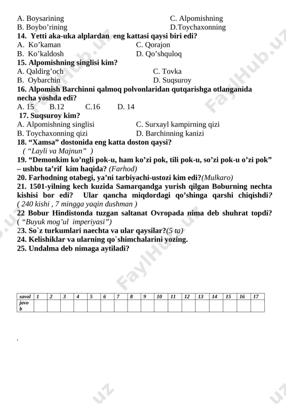 ardan eng kattasi qaysi biri edi? a. ko’kaman c. qorajon b. ko’kaldosh d. qo’shquloq 15. alpomishning singlisi kim? a. qaldirg’och c. tovka b. oybarchin d. suqsuroy 16. alpomish barchinni qalmoq polvonlaridan qutqarishga otlanganida necha yoshda edi? a. 15 b.12 c.16 d. 14 17. suqsuroy kim? a. alpomishning singlisi c. surxayl kampirning qizi b. toychaxonning qizi d. barchinning kanizi 18. “xamsa” dostonida eng katta doston qaysi? ( “layli va majnun” ) 19. “demonkim ko’ngli pok-u, ham ko’zi pok, tili pok-u, so’zi pok-u o’zi pok” – ushbu ta’rif kim haqida? (farhod) 20. farhodning otabegi, ya’ni tarbiyachi-ustozi kim edi?(mulkaro) 21. 1501-yilning kech kuzida samarqandga yurish qilgan boburning nechta kishisi bor edi? ular qancha miqdordagi qo’shinga qarshi chiqishdi? ( 240 kishi , 7 mingga yaqin dushman ) 22 bobur hindistonda tuzgan saltanat ovropada nima deb shuhrat topdi? ( “buyuk mog’ul imperiyasi”) 23. so`z turkumlari naechta va ular qaysilar?(5 ta) 24. kelishiklar va ularning qo`shimchalarini …