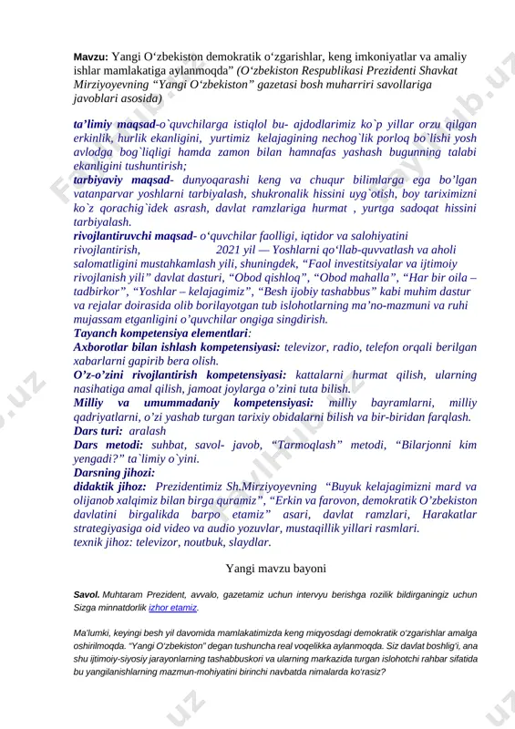 ompetensiyasi: kattalarni hurmat qilish, ularning nasihatiga amal qilish, jamoat joylarga o’zini tuta bilish. milliy va umummadaniy kompetensiyasi: milliy bayramlarni, milliy qadriyatlarni, o’zi yashab turgan tarixiy obidalarni bilish va bir-biridan farqlash. dars turi: aralash dars metodi: suhbat, savol- javob, “tarmoqlash” metodi, “bilarjonni kim yengadi?” ta`limiy o`yini. darsning jihozi: didaktik jihoz: prezidentimiz sh.mirziyoyevning “buyuk kelajagimizni mard va olijanob xalqimiz bilan birga quramiz”, “erkin va farovon, demokratik o’zbekiston davlatini birgalikda barpo etamiz” asari, davlat ramzlari, harakatlar strategiyasiga oid video va audio yozuvlar, mustaqillik yillari rasmlari. texnik jihoz: televizor, noutbuk, slaydlar. yangi mavzu bayoni savol. muhtaram prezident, avvalo, gazetamiz uchun intervyu berishga rozilik bildirganingiz uchun sizga minnatdorlik izhor etamiz. ma’lumki, keyingi besh yil davomida mamlakatimizda keng miqyosdagi demokratik o‘zgarishlar amalga oshirilmoqda. “yangi o‘zbekiston” degan tushuncha real voqelikka aylanmoqda. siz davlat boshlig‘i, ana shu ijtimoiy-siyosiy jarayonlarning tashabbuskori va ularning markazida turgan islohotchi rahbar sifatida bu yangilanishlarning mazmun-mohiyatini birinchi navbatda nimalarda ko‘rasiz? javob. avvalo shuni aytish …