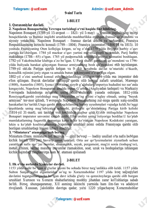 -mart), uni taxtdan voz kechishga majbur qildi.g’olib ittifoqchilar napoleon bonapart imperator unvonini saqlab qolib, elba orolini uning ixtiyoriga berdilar.u ko’plab mamlakatlarning fuqarolik qonuniga katta ta’sir ko’rsatgan napoleon kodeksini yaratgan, lekin u ko’plab koalitsiyalarning napoleon urushlaii nomi ostida fransiyaga qarshi olib borilgan urushlardagi hissasi tufayli mashhur. 3. “miniatura” atamasiga izoh bering. miniatura (frans. miniature; lot. minium — qizil bo'voq) — badiiy usullari o'ta nafis bomgan kichik hajmli (mo`jaz) tasviriy sanat asarlari. orta asr qo‘lyozmalarini ziynatlash uchun yaratilgan nafis mo‘’jaz rasmlar, shuningdek, suyak, pergament, mag'zi soxta (toshqog‘oz), metall, chinni, ba'zan maishiy buyumlar (tamakidon, soat, uzuk va boshqalar)ga ishlangan kichik hajmdagi rangtasvirga ham m. atamasi qoilanadi 2-bilet 1. ilk o‘rta asrlarda xioniylar davlati. 1153 yilda sodir bo’lgan o’g'uzlar isyoni bu sohada biroz turg’unlikka olib keldi. 1157 yilda sulton sanjar vafot etganlaridan so’ng to xorazmshohlar 1197 yilda iroq saljuqiylari davlatini tugatgunlarigacha bo’lgan davr ichida g'uriy va qoraxitoylarga qarshi olib borgan urushlari xuroson va xorazm …