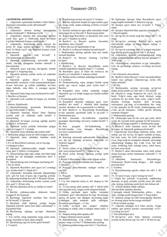 : kayqubod 20. alpomishning otini tayiflagan sinchining oti? j: ko‘sa sinchi 21. alpomish boychibor otini qaysi ko’l yonidagi yay- lovdan oladi? j: arpali ko‘l 22. «alpomish» dostonida dunyoda alpomishdan tash- qari bir kam to‘qson alp o’tganligi aytiladi. bu alplarning boshligi kim edi? j: rustami doston 23. «alpomish» dostonining nechta varianti yozib olin- gan? j: 40 dan ortiq 24. barchin alplardan necha oy muhlat so’raydi? j: 6 oy 25. barchin yakkama-yakka olishuvda kimni yenggan?j: ko‘kamanni 26. barchinga alpomish nomidan kim sovchi bo‘lib boradi? j: qorajon 27. barchinni izlab qalmoq yurtiga borgan alpomish birinchi marta kim bilan uchrashadi? j: kayqubod bilan 28. barchinning alplarga qo’ygan shartlarini toping. j: yoy tortish, ming qadamdan tanga pulni urish, poyga, kurashda to‘qson alpni yengish 29. barchinning yag‘rini necha qarich keladi? j: 15 qarich 30. barchinning muchal yili qaysi? j: sichqon 31. barchin alpomish haqida ko‘rgan tushini qaysi ka- niziga aytib, undan tushning ta’birini so’raydi? j: suqsuroy …