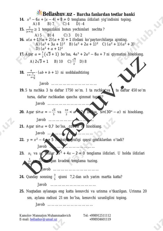 √�� d) 8 18. ��� ����� ∙ (�� + � + 1) ni soddalashtiring javob ……………………………… 19. 5 ta ruchka 3 ta daftar 1750 so‘m. 1 ta ruchka va 1 ta daftar 450 so‘m tursa, daftar ruchkadan qancha qimmat turadi? javob ……………………………… 20. agar sin� = − √�� va ��� 02 − 5� ≥ 4 tengsizliklar sistemasini yeching. 22. u = 3 − 2� − �� parabola uchinchi toping. 23. hisoblang 7,23 ∙ 4 ��− ����� : ��� 24. k ning qanday qiymatida 2�� − 3�� + �� − 6 ko‘phadni � − 2 ga bo‘lganda qoldiq 6 ga teng bo‘ladi ? 25. radiusi 1 ga teng aylana markaziy burchaklarining kattaligi 1; 2; 6 sonlarida proporsional uch yoyga bo‘lingan. katta yoyning uzunligini toping. mailto:bellashuv@umail.uz