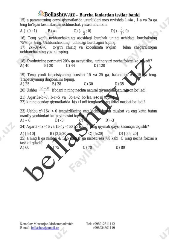 d) (- 3 2 ; 0) 16) teng yonli uchburchakning asosidagi burchak uning uchidagi burchakning 75%iga teng. uchburchakning uchidagi burchagini toping. 17) 2x+3y-6=0 to’g’ri chiziq va koordinata o’qlari bilan chegaralangan uchburchakning yuzini toping. 18) kvadratning perimetri 20% ga uzaytirilsa, uning yuzi necha foizga ko’payadi? a) 40 b) 20 c) 44 d) 120 19) teng yonli trapetsiyaning asoslari 15 va 25 ga, balandligi esa 15 ga teng. trapetsiyaning diagonalini toping. a) 25 b) 28 c) 30 d) 35 20) ushbu n n312 - ifodani n ning nechta natural qiymatida natural son bo’ladi. 21) agar 3a-b=7, b-c=5 va 3c-a=2 bo’lsa, a+c ni toping. 22) k ning qanday qiymatlarida k(x+1)=5 tenglamaning ildizi musbat bo’ladi? 23) ushbu x5-16x > 0 tengsizlikning eng kichik butun musbat va eng katta butun manfiy yechimlari ko’paytmasini toping. a) – 6 b) -5 c) -4 d) -3 24) agar 3 ≤ x ≤ 6 va 15≤ y ≤ 60 …