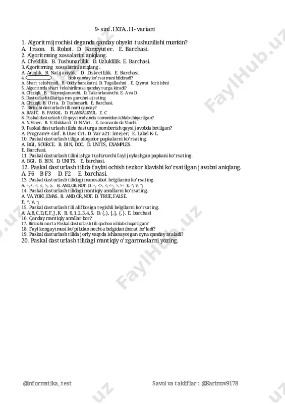 . 2.algoritmningxossalarinianiqlang. a.cheklilik.b.tushunarlilik.d.uzluklilik.e.barchasi. 3.algoritmningxossalarinianiqlang. a.aniqlik.b.natijaviylik.d.diskretlilik.e.barchasi. 4. blokqandayko’rsatmanibildiradi? a.sharttekshiradi.b.oddiyharakatni.d.tugallashni.e.qiymatkiritishni 5.algoritmdasharttekshirilmasaqandayturgakiradi? a.chiziqli.b.tarmoqlanuvchi.d.takrorlanuvchi.e.avad. 6.dasturlashtillarigamosguruhniajrating a.chiziqli.b.o’rta.d.tushunarli.e.barchasi. 7.birinchidasturlashtilinomiqanday? a.basic.b.paskal.d.plankalkyul.e.c 8.paskaldasturlashtiliqaysimuhandistomonidanishlabchiqarilgan? a.n.viner.b.v.shikkard.d.n.virt.e.leanardodavinchi. 9.paskaldasturlashtilidadasturganomberishqaysijavobdabetilgan? a.program9-sinf.b.usescrt.d.vara21:intejer;e.labelk-l. 10.paskaldasturlashtiligaaloqadorpapkalarniko’rsating. a.bgi,source.b.bin,doc.d.units,examples. e.barchasi. 11.paskaldasturlashtiliniishgatushiruvchifayljoylashganpapkaniko’rsating. a.bgi.b.bin.d.units.e.barchasi. 12.paskaldasturlashtilidafaylniochishtezkorklavishiko’rsatilganjavobnianiqlang. a.f6 bf3 d.f2 e.barchasi. 13.paskaldasturlashtilidagimunosabatbelgilariniko’rsating. a.=,≠, ,≥.b.and,or,not.d.=,<>, ,>=e.̂,v,ך 14.paskaldasturlashtilidagimantiqiyamallarniko’rsating. a.va,yoki,emas.b.and,or,not.d.true,false. e.̂,v,┐ 15.paskaldasturlashtilialifbosigategishlibelgilarniko’rsating. a.a,b,c,d,e,f,j,k.b.0,1,2,3,4,5.d.(,),[,],{,}.e.barchasi 16.qandaymantiqiyamallarbor? 17.birinchimartapaskaldasturlashtiliqachonishlabchiqarilgan? 18.faylkengaytmasiko’pibilannechtabelgidaniboratbo’ladi? 19.paskaldasturlashtilidajoriyvaqtdaishlanayotganoynaqandayataladi? 20.paskaldasturlashtilidagimantiqiyo’zgarmaslarniyozing. @informatika_test savolvatakliflar:@karimov9178 9-sinf.ixta.i-variant.kalit. 1 2 3 4 5 6 7 8 9 10 11 12 13 14 15 b d b d e e d e a e a d e e b 16.o’rganilayotgannarsayokiharayon.17.6ta18.0,1,2,3,4,5,6,719.sichqoncha,printer,… 20.uzluklivauzluksiz 9-sinf.ixta.ii-variant.kalit. 1 2 3 4 5 6 7 8 9 10 11 12 13 14 1