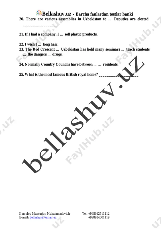 and and wales, private schools are called _____________________ 19. the sovereign republic of uzbekistan was founded on _________________ mailto:bellashuv@umail.uz bellashuv.uz – barcha fanlardan testlar banki kamolov mansurjon muhammadovich tel: +998912511112 e-mail: bellashuv@umail.uz +998934601119 20. there are various assemblies in uzbekistan to … deputies are elected. __________________ 21. if i had a company, i … sell plastic products. 22. i wish i … long hair. 23. the red crescent … uzbekistan has held many seminars … teach students … the dangers … drugs. 24. normally country councils have between … … residents. 25. what is the most famous british royal home? _____________________ mailto:bellashuv@umail.uz bellashuv.uz – barcha fanlardan testlar banki kamolov mansurjon muhammadovich tel: +998912511112 e-mail: bellashuv@umail.uz +998934601119 variant ii 1. … easter is …. religious holiday. a) -/- b) -/a c) the/a d) the/the 2. … article was published in ... times on … april 14. a) the/the/the b) -/the/- c) …