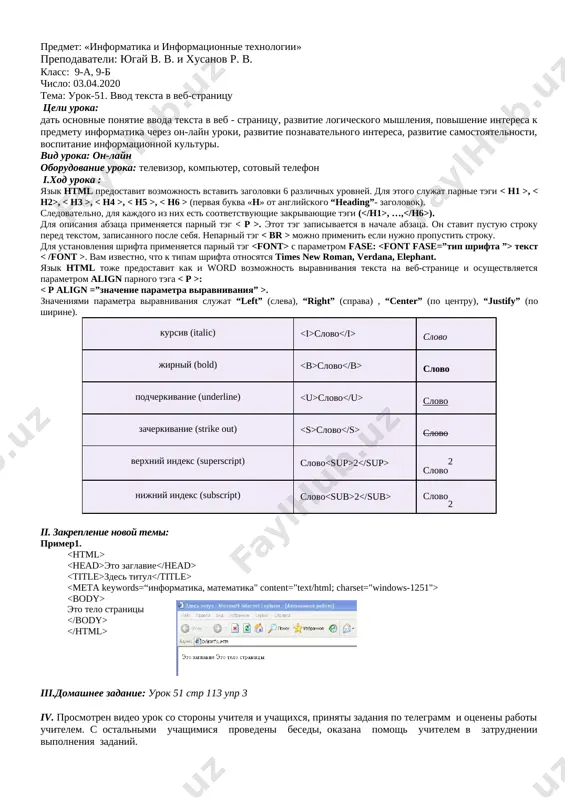 po telegramm i otseneni raboti uchitelem. s ostalnimi uchashimisya provedeni besedi, okazana pomosh uchitelem v zatrudnenii vipolneniya zadaniy. predmet: «informatika i informatsionnie texnologii» prepodavateli: yugay v. v. i xusanov r. v. klass: 9-a, 9-b chislo: 03.04.2020 tema: urok-51. vvod teksta v veb-stranitsu tseli uroka: dat osnovnie ponyatie vvoda teksta v veb - stranitsu, razvitie logicheskogo mishleniya, povishenie interesa k predmetu informatika cherez on-layn uroki, razvitie poznavatelnogo interesa, razvitie samostoyatelnosti, vospitanie informatsionnoy kulturi. vid uroka: on-layn oborudovanie uroka: televizor, kompyuter, sotoviy telefon i.xod uroka : yazik html predostavit vozmojnost vstavit zagolovki 6 razlichnix urovney. dlya etogo slujat parnie tegi , , , , , (pervaya bukva «n» ot angliyskogo “heading”- zagolovok). sledovatelno, dlya kajdogo iz nix est sootvetstvuyushie zakrivayushie tegi ( , …, ). dlya opisaniya abzatsa primenyaetsya parniy teg . etot teg zapisivaetsya v nachale abzatsa. on stavit pustuyu stroku pered tekstom, zapisannogo posle sebya. neparniy teg mojno primenit esli …