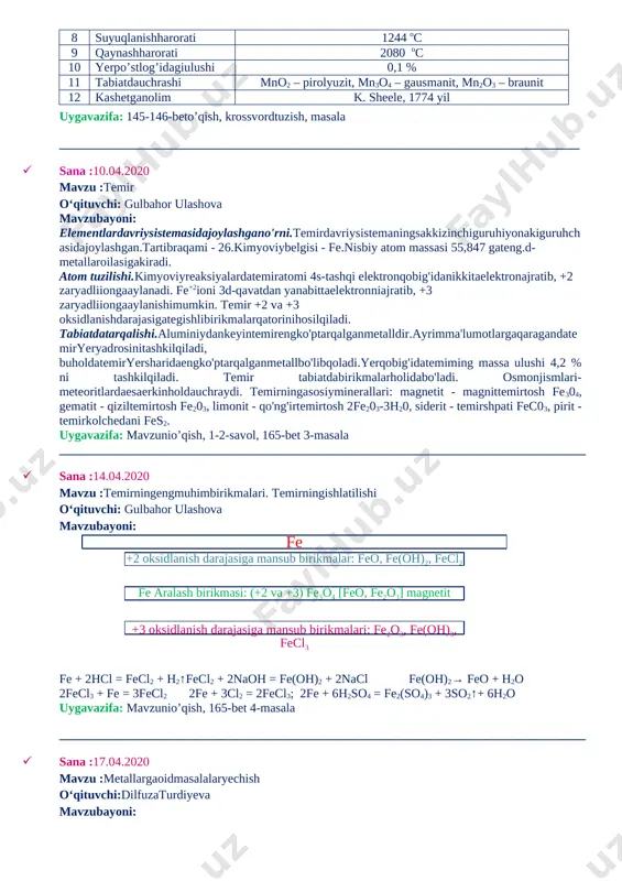 20 mavzu :temir o‘qituvchi: gulbahor ulashova mavzubayoni: elementlardavriysistemasidajoylashgano'rni.temirdavriysistemaningsakkizinchiguruhiyonakiguruhchasidajoylashgan.tartibraqami - 26.kimyoviybelgisi - fe.nisbiy atom massasi 55,847 gateng.d-metallaroilasigakiradi. atom tuzilishi.kimyoviyreaksiyalardatemiratomi 4s-tashqi elektronqobig'idanikkitaelektronajratib, +2 zaryadliiongaaylanadi. fe+2ioni 3d-qavatdan yanabittaelektronniajratib, +3 zaryadliiongaaylanishimumkin. temir +2 va +3 oksidlanishdarajasigategishlibirikmalarqatorinihosilqiladi. tabiatdatarqalishi.aluminiydankeyintemirengko'ptarqalganmetalldir.ayrimma'lumotlargaqaragandatemiryeryadrosinitashkilqiladi, buholdatemiryersharidaengko'ptarqalganmetallbo'libqoladi.yerqobig'idatemiming massa ulushi 4,2 % ni tashkilqiladi. temir tabiatdabirikmalarholidabo'ladi. osmonjismlari-meteoritlardaesaerkinholdauchraydi. temirningasosiyminerallari: magnetit - magnittemirtosh fe304, gematit - qiziltemirtosh fe203, limonit - qo'ng'irtemirtosh 2fe203-3h20, siderit - temirshpati fec03, pirit - temirkolchedani fes2. uygavazifa: mavzunio’qish, 1-2-savol, 165-bet 3-masala ____________________________________________________________________________________ · sana :14.04.2020 mavzu :temirningengmuhimbirikmalari. temirningishlatilishi o‘qituvchi: gulbahor ulashova mavzubayoni: fe + 2hcl = fecl2 + h2↑fecl2 + 2naoh = fe(oh)2 + 2nacl fe(oh)2→ feo + h2o 2fecl3 + fe = 3fecl2 2fe + 3cl2 = 2fecl3; 2fe + 6h2so4 = fe2(so4)3 + 3so2↑+ 6h2o uygavazifa: mavzunio’qish, 165-bet 4-masala ____________________________________________________________________________________ · sana :17.04.2020 mavzu :metallargaoidmasalalaryechish o‘qituvchi:dilfuzaturdiyeva mavzubayoni: (nh4)2cr2o7tuzidanlaboratoriyasharoitida « sun’iyvulqon » deb ataluvchiqiziqarlitajribaniamalgaoshirishmumkin. bu tajribauchun 5,04 g ammoniydixromatolinganbo’lsa, n. sh. da o’lchanganhajmvaqandaygazhosilbo’ladi? javob: 0,488 litr bog’dorchilikdaturlixilzararlihasharotlargaqarshiishla