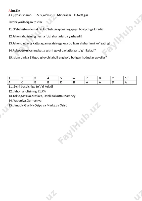 iya 15. janubiy g’arbiy osiyo va markaziy osiyo geografiya 9-sinf 1-chorak ii-variant 1.noananaviy energiya resurslari qaysilar? a.quyosh,shamol b.suv,ko’mir c.minerallar d.neft,gaz 2.turizimdan katta daromad oluvchi davlatlar qaysilar? a.aqsh b.yaponiya c.koreya d.ispaniya 3.metallurgiya xom ashyosiga boy bo’lgan mamlakatlar qaysilar? a.rossiya,aqsh,kanada,jar,xitoy b.o’bekiston,braziliya,rossiya,tojikiston c.xitoy,koreya,yaponiya,jar d.rossiya,o’zbekiston,jar 4.zahirasi eng katta bo’lgan qazilma boyligi qaysi? a.ko’mir b.gaz c.neft d.oltin 5.jahon ko’mir havzalarining asosiy qismi qayerda joylashgan? a.janubiy yarim sharda b.shim.yari, sharda c.g’arbiy yar.sharda d.sharqiy yarim sharda 6.jahon yer fondining umumiy maydoni qancha? a.18 mlrd,ga b.15 mlrd,ga c.10 mlrd,ga d.13.4 mlrd,ga 7.mutloq manarxiya davlatlari guruhi qaysilar? a.afg’oniston,eron,ummon,qatar b.baa,saydiya arabiston,ummon,bruney,qatar c.pokiston,bruney,tojikiston d.to’g’ri javob yo’q 8.iqtisodiy jihatdan past darajada rivojlangan osiyodagi davlatlarni aniqlang? a.afg’oniston,nepal,ummon,eron b.loos,vetnam,afg’oniston,nepal c.tailand,loos,xitoy d.hindiston,nepal,tailand 9.jahonda qancha ko’mir havzalari bor? a.10 mingdan ortiq b.20 mingdan ortiq c.36 mingdan ortiq d.45 mingdan ortiq 10.jahon tabiiy resurslari bilan yaxshi ta’minlangan davlatlar qaysilar? a.rossiya,aqsh,xitoy,kanada b.yaponiya,koreya,narvegiya,eron c.rossiya,chili,islandiya,irlandiya d.hindiston,tojikiston,o’zbekiston javobi yoziladigan testlar 11.o’zbekiston demakratik o’tish jarayonining qaysi bosqichiga kiradi? 12.jahon aholisining necha foizi …