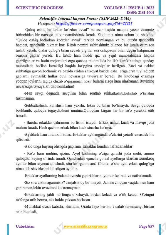 — inson zotini davom ettirishdan, bolalarni tarbiyalashdan, oila aʼzolarining turmush sharoitini va boʻsh vaqtini samarali uyushtirishdan iboratdir. oilaviy munosabatlar nisbatan mustaqil hodisa sanalsada, jamiyatdagi mavjud ijtimoiy, iqtisodiy, mafkuraviy munosabatlar bilan belgilanadi va ular taʼsirida oʻzgarib boradi. shunga muvofiq, har bir jamiyat oʻzgarib mos tipini, oilaviy munosabatlarni oʻrnatadi. asosiy qism: http://sjifactor.com/passport.php?id=22257 http://www.scientificprogress.uz/ https://uz.wikipedia.org/w/index.php?title=qon-qarindoshlik&action=edit&redlink=1 https://uz.wikipedia.org/w/index.php?title=qarindoshchilik&action=edit&redlink=1 https://uz.wikipedia.org/w/index.php?title=ijtimoiy_guruh&action=edit&redlink=1 https://uz.wikipedia.org/wiki/institut https://uz.wikipedia.org/wiki/antropologiya https://uz.wikipedia.org/w/index.php?title=matrilokallik&action=edit&redlink=1 https://uz.wikipedia.org/w/index.php?title=nuklear_oila&action=edit&redlink=1 scientific progress volume 3 ǀ issue 4 ǀ 2022 issn: 2181-1601 scientific journal impact factor (sjif 2022=5.016) passport: http://sjifactor.com/passport.php?id=22257 uzbekistan www.scientificprogress.uz page 857 “quloq oshiq bo‘larkan ko‘zdan avval” bu asar haqida maqola yozar ekanmiz birinchidan bir narsaga etibor qaratishimiz kerak. kitobimiz nima uchun bu shakilda “quloq oshiq bo‘larkan ko‘zdan avval” tarzida nomlangan va bu gapda qanchalik haqiqat, qanchalik hikmat bor. kitob nomini eshitishimiz bilanoq bir jumla esimizga tushib ketadi: qizlar qulog‘i bilan sevadi yigitlar esa oshqozoni bilan degan halqimizni orasida gaplar yuradi. bu kitob ham huddi qiz va yigit munosabatlari haqida gaprilgan,er …