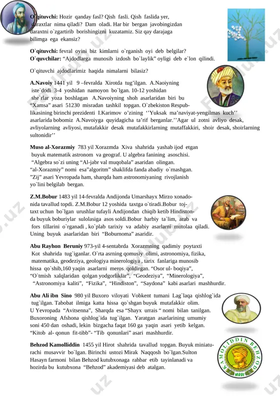 imalarni bilasiz? [image: image3.png]a.navoiy 1441 yil 9 –fevralda xirotda tug’ilgan. a.naoiyning iste`dodi 3-4 yoshidan namoyon bo`lgan. 10-12 yoshidan she`rlar yoza boshlagan a.navoiyning shoh asarlaridan biri bu “xamsa” asari 51230 misradan tashkil topgan. o`zbekiston respub- likasining birinchi prezidenti i.karimov o’zining ‘’yuksak ma’naviyat-yengilmas kuch’’ asarlarida bobomiz a.navoiyga quyidagicha ta’rif berganlar.’’agar ul zotni avliyo desak, avliyolarning avliyosi, mutafakkir desak mutafakkirlarning mutaffakkiri, shoir desak, shoirlarning sultonidir’’ muso al-xorazmiy 783 yil xorazmda xiva shahrida yashab ijod etgan buyuk matematik astronom va geograf. u algebra fanining asoschisi. “algebra so`zi uning “al-jabr val muqobala” asaridan olingan. “al-xorazmiy” nomi esa”algoritm” shaklifda fanda abadiy o`rnashgan. ”zij” asari yevropada ham, sharqda ham astronomiyaning rivojlanish yo`lini belgilab bergan. [image: image4.png]z.m.bobur 1483 yil 14-fevralda andijonda umarshayx mirzo xonado- nida tavallud topdi. z.m.bobur 12 yoshida taxtga o`tiradi.bobur toj- taxt uchun bo`lgan urushlar tufayli andijondan chiqib ketib hindiston- da buyuk boburiylar sulolasiga asos soldi.bobur harbiy ta`lim, arab va fors tillarini o`rganadi , ko`plab tarixiy …