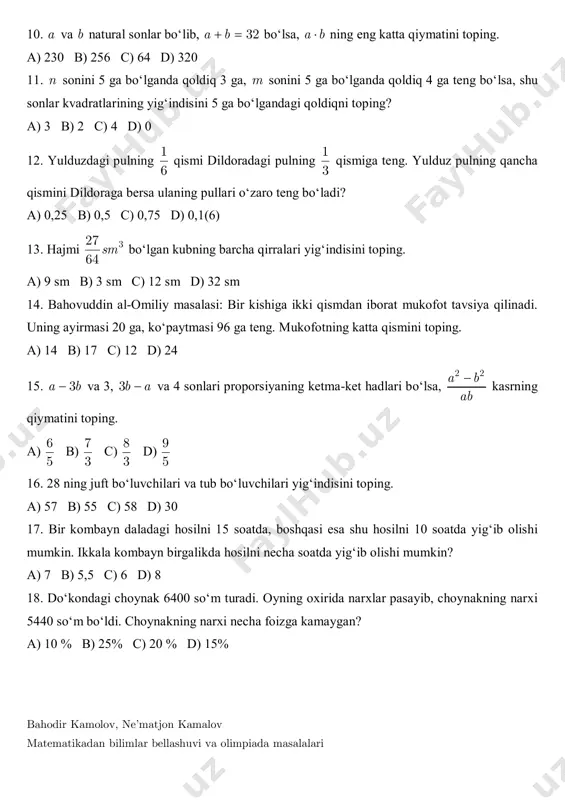 m b) 3 sm c) 12 sm d) 32 sm 14. bahovuddin al-omiliy masalasi: bir kishiga ikki qismdan iborat mukofot tavsiya qilinadi. uning ayirmasi 20 ga, ko‘paytmasi 96 ga teng. mukofotning katta qismini toping. a) 14 b) 17 c) 12 d) 24 15. 3a b va 3, 3b a va 4 sonlari proporsiyaning ketma-ket hadlari bo‘lsa, 2 2a b ab  kasrning qiymatini toping. a) 6 5 b) 7 3 c) 8 3 d) 9 5 16. 28 ning juft bo‘luvchilari va tub bo‘luvchilari yig‘indisini toping. a) 57 b) 55 c) 58 d) 30 17. bir kombayn daladagi hosilni 15 soatda, boshqasi esa shu hosilni 10 soatda yig‘ib olishi mumkin. ikkala kombayn birgalikda hosilni necha soatda yig‘ib olishi mumkin? a) 7 b) 5,5 c) 6 d) 8 18. do‘kondagi choynak 6400 so‘m turadi. oyning oxirida narxlar pasayib, choynakning narxi 5440 so‘m bo‘ldi. choynakning narxi necha foizga kamaygan? a) 10 % …