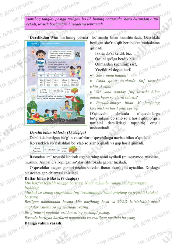 i. darslikda berilgan she’r o`qib beriladi va muhokama qilinadi. ikkita do‘st keldik biz, qo‘lni qo‘lga berdik biz. qilmasdan kuchimiz sarf, yozildi m degan harf. • she’r nima haqida? • unda qaysi so‘zlarda [m] tovushi ishtirok etadi? • siz yana qanday [m] tovushi bilan qatnashgan so`zlarni bilasiz? • partadoshingiz bilan m harfining ko’rinishini hosil qilib bering. o`qituvchi doskada o‘quvchilarga bo‘g‘inlarni qo`shib so`z hosil qilib o`qish tartibini darslikdagi topshiriq orqali tushuntiradi. darslik bilan ishlash: (15 daqiqa) darslikda berilgan bo`g`in va so`zlar o`quvchilarga navbat bilan o`qitiladi. ko`rsatkich yo`nalishlari bo`ylab so`zlar o`qiladi va gap hosil qilinadi. rasmdan “m” tovushi ishtirok etganlarning nomi aytiladi.(muzqaymoq, mashina, mushuk, akmal…) topilgan so‘zlar ishtirokida gaplar tuziladi. o‘quvchilar tuzgan gaplari nechta so‘zdan iborat ekanligini aytadilar. doskaga bir nechta gap chizmasi chiziladi. daftar bilan ishlash: (9 daqiqa) mm harfini tegishli rangga bo‘yang. nima uchun bu rangni tanlaganingizni izohlang. mushuk so‘zining chizmasida [m] tovushining o‘rnini aniqlang va tegishli katakni bo‘yang. berilgan namunadan …
