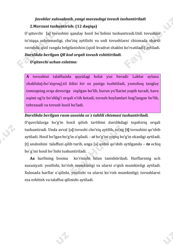 ni yopib turadi, havo oqimi og‘iz bo‘shlig‘i orqali o‘tib ketadi, tovush boylamlari bog‘langan bo‘lib, tebranadi va tovush hosil bo‘ladi. darslikda berilgan rasm asosida so`z tahlili chizmasi tushuntiriladi. o‘quvchilarga bo‘g‘in hosil qilish tartibini darslikdagi topshiriq orqali tushuntiradi. unda avval [a] tovushi cho‘ziq aytilib, so‘ng [t] tovushini qo‘shib aytiladi. hosil bo‘lgan bo‘g‘in o‘qiladi. - at bo‘g‘ini yopiq bo‘g‘in ekanligi aytiladi. [t] undoshini talaffuzi qilib turib, unga [a] unlisi qo‘shib aytilganda – ta ochiq bo`g`ini hosil bo`lishi tushuntiriladi. aa harfining bosma ko‘rinishi bilan tanishtiriladi. harflarning uch xususiyati: yozilishi, ko‘rish mumkinligi va ularni o‘qish mumkinligi aytiladi. xulosada harflar o`qilishi, yozilishi va ularni ko`rish mumkinligi; tovushlarni esa eshitish va talaffuz qilinishi aytiladi. harf va bo‘g‘inlar o‘qitiladi. darslikda berilgan she’r o‘qib beriladi yoki o‘qishni biladigan o‘quvchilarga o‘qitiladi. she’r mazmuni bo‘yicha suhbatlashadilar. • she’r nima haqida? • unda qaysi so‘zlarda [a] tovushi ishtirok etadi? • siz yana qanday [a] tovushi qatnashgan so`zlarni bilasiz? daftar bilan ishlash: (8 …