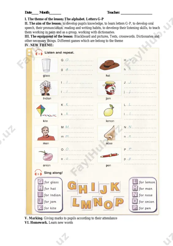knowledge, oral speech, their pronunciation, reading and writing habits, to develeop their listening skills, to teach them working in pairs and as a group, working with dictionaries. iii. the equipment of the lesson: blackboard and pictures, tests, crosswords. dictionaries and other necessary things. different games which are belong to the theme iv. new theme: v. marking. giving marks to pupils according to their attendance vi. homework. learn new words date____ month_______ teacher: __________________ i. the theme of the lesson: the alphabet. exercises ii. the aim of the lesson: to develop pupils knowledge, oral speech, their pronunciation, reading and writing habits, to develeop their listening skills, to teach them working in pairs and as a group, working with dictionaries. iii. the equipment of the lesson: blackboard and pictures, tests, crosswords. dictionaries and other necessary things. different games which are belong to the theme iv. new theme: v. marking. giving marks to …