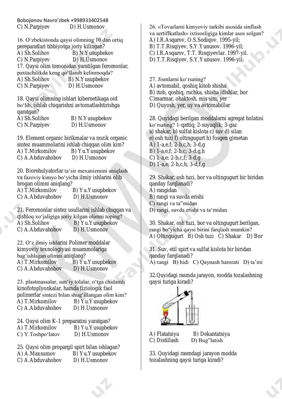 myoviy tekshirish natijasi‖ga qaratilgan? a) s.yunusov b) o.sodiqov c) a.abduvahobov d) h.usmonov 11. o‘zrfa bioorganik kimyo institutining asoschisi qaysi o‘zbek kimyogar olimi? a) s.yunusov b) o.sodiqov c) a.abduvahobov d) h.usmonov 11. 3600 o‘simlik tarkibidagi 2000 ta alkaloidlarni ajratib olgan va ―o‘simlik moddalar kimyosi‖ institutiga asos slogan olim kim? a) s.yunusov b) o.sodiqov c) a.abduvahobov d) h.usmonov 12. paxta selleluzo olishning jaxon standartlari talablariga javob beradigan texnologiyalarni ishlab chiqqan olimni toping? a) s.yunusov b) o.sodiqov c) a.abduvahobov d) h.usmonov 13. koordinatsion birikmalarning tuzilishi va stereokimyosi o‘rgangan olimni toping? a) sh.solihov b) n.yusupbekov c) n.parpiyev d) h.usmonov 14. mo, re, w va hg ni aniqlash va yuqori darajada mo olishning samarali usullarini yaratgan olimni aniqlang? a) t.mirkomilov b) n.yusupbekov c) n.parpiyev d) h.usmonov 15. oqsillarning kimyoviy tuzilishi va ularning organizmga ta‘siri to‘g‘risida ilmiy maktab yaratgan olimni aniqlang? a) sh.solihov b) n.yusupbekov bobojonov navro’zbek +998933402548 c) n.parpiyev d) h.usmonov 16. o‘zbekistonda qaysi olimning …